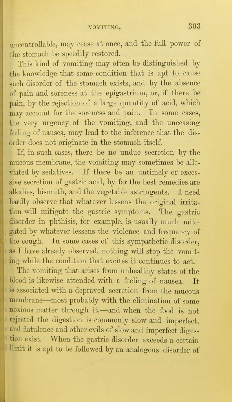 uncontrollable, may cease at once, and tlie fall power of tlie stomach be speedily restored. This kind of vomiting may often be distinguished by the knowledge that some condition that is ajDt to cause such disorder of the stomach exists, and by the absence of pain and soreness at the epigastrium, or, if there be pain, by the rejection of a large quantity of acid, which may account for the soreness and pain. In some cases, the very urgency of the vomiting, and the unceasing feeling of nausea, may lead to the inference that the dis- order does not originate in the stomach itself. If, in such cases, there be no undue secretion by the mucous membrane, the vomiting may sometimes be alle- ^aated by sedatives. If there be an untimely or exces- sive secretion of gastric acid, by far the best remedies are allvalies, bismuth, and the vegetable astringents. I need hardly observe that whatever lessens the original irrita- tion will mitigate the gastric symptoms. The gastric disorder in phthisis, for example, is usually much miti- gated by whatever lessens the violence and frequency of the cough. In some cases of this sympathetic disorder, as I have already observed, nothing will stop the vomit- ing while the condition that excites it continues to act. The vomiting that arises from unhealthy states of the blood is hkewise attended with a feeling of nausea. It is associated with a depraved secretion from the mucous membrane—most probably with the elimination of some noxious matter through it,—and when the food is not rejected the digestion is commonly slow and imperfect, and flatulence and other evils of slow and imperfect diges- tion exist. When the gastric disorder exceeds a certain hmit it is apt to be followed by an analogous disorder of