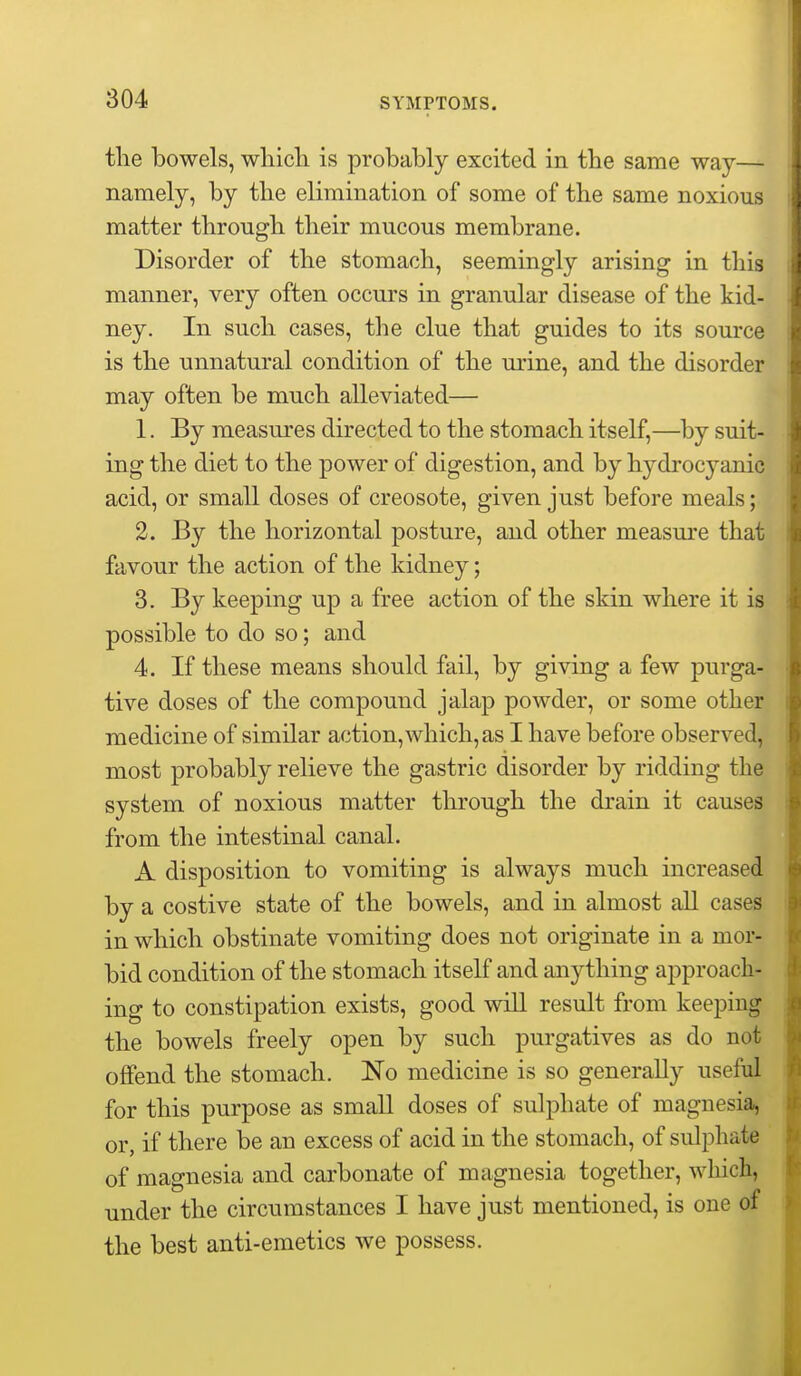 tlie bowels, wliicli is probably excited in the same way— namely, by the elimination of some of the same noxious matter through their mucous membrane. Disorder of the stomach, seemingly arising in this manner, very often occurs in granular disease of the kid- ney. In such cases, the clue that guides to its source is the unnatural condition of the urine, and the disorder may often be much alleviated— 1. By measures directed to the stomach itself,—by suit- ing the diet to the power of digestion, and by hydrocyanic acid, or small doses of creosote, given just before meals; 2. By the horizontal posture, and other measure that favour the action of the kidney; 3. By keeping up a free action of the skin where it is possible to do so; and 4. If these means should fail, by giving a few purga- tive doses of the compound jalap powder, or some other medicine of similar action, which, as I have before observed, most probably relieve the gastric disorder by ridding the system of noxious matter through the drain it causes from the intestinal canal. A disposition to vomiting is always much increased by a costive state of the bowels, and in almost all cases in which obstinate vomiting does not originate in a mor- bid condition of the stomach itself and anything approach- ing to constipation exists, good will result from keeping the bowels freely open by such purgatives as do not offend the stomach. ISTo medicine is so generally useful for this purpose as small doses of sulphate of magnesia, or, if there be an excess of acid in the stomach, of sulphate of magnesia and carbonate of magnesia together, wliich, under the circumstances I have just mentioned, is one of the best anti-emetics we possess.