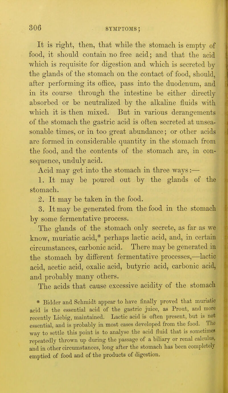 It is right, then, that while the stomach is empty of food, it should contain no free acid; and that the acid which is requisite for digestion and which is secreted by the glands of the stomach on the contact of food, should, after performing its office, pass into the duodenum, and in its course through the intestine be either directly absorbed or be neutralized by the alkaline fluids with which it is then mixed. But in various derangements of the stomach the gastric acid is often secreted at unsea- sonable times, or in too great abundance; or other acids are formed in considerable quantity in the stomach from the food, and the contents of the stomach are, in con- sequence, unduly acid. Acid may get into the stomach in tlii'ee ways:— 1. It may be poured out by the glands of the stomach. 2. It may be taken in the food. 3. It may be generated from the food in the stomach by some fermentative process. The glands of the stomach only secrete, as far as we know, muriatic acid,* perhaps lactic acid, and, in certain circumstances, carbonic acid. There may be generated in the stomach by different fermentative processes,—lactic acid, acetic acid, oxalic acid, butyric acid, carbonic acid, and probably many others. The acids that cause excessive acidity of the stomach * Bidder and Schmidt appear to have finally proved that muriatic acid is the essential acid of the gastric juice, as Prout, and more recently Liebig, maintained. Lactic acid is often present, but is not essential, and is probably in most cases developed from the food. The way to settle this point is to analyse the acid fluid that is sometimes repeatedly thrown up during the passage of a biliary or renal calculus, and in other circumstances, long after the stomach has been completely emptied of food and of the products of digestion.