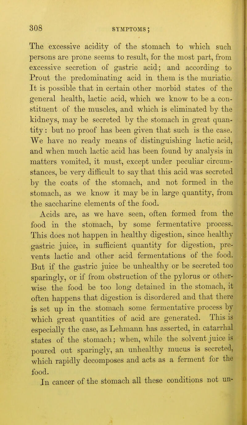 The excessive acidity of the stomach to which such persons are prone seems to result, for the most part, from excessive secretion of gastric acid; and according to Prout the predominating acid in them is the muriatic. It is possible that in certain other morbid states of the general health, lactic acid, which we know to be a con- stituent of the muscles, and which is eliminated by the kidneys, may be secreted by the stomach in great quan- tity : but no proof has been given that such is the case. We have no ready means of distinguishing lactic acid, and when much lactic acid has been found by analysis in matters vomited, it must, except under peculiar circum- stances, be very difficult to say that this acid was secreted by the coats of the stomach, and not formed in the stomach, as we know it may be in large quantity, from the saccharine elements of the food. Acids are, as we have seen, often formed from the food in the stomach, by some fermentative process. This does not happen in healthy digestion, since healthy gastric juice, in sufficient quantity for digestion, pre- vents lactic and other acid fermentations of the food. But if the gastric juice be unhealthy or be secreted too sparingly, or if from obstruction of the pylorus or other- wise the food be too long detained in the stomach, it often happens that digestion is disordered and that there is set up in the stomach some fermentative process by which great quantities of acid are generated. This is especially the case, as Lehmann has asserted, in catarrhal states of the stomach; when, while the solvent juice is poured out sparingly, an unhealthy mucus is secreted, which rapidly decomposes and acts as a ferment for the food. In cancer of the stomach all these conditions not un-