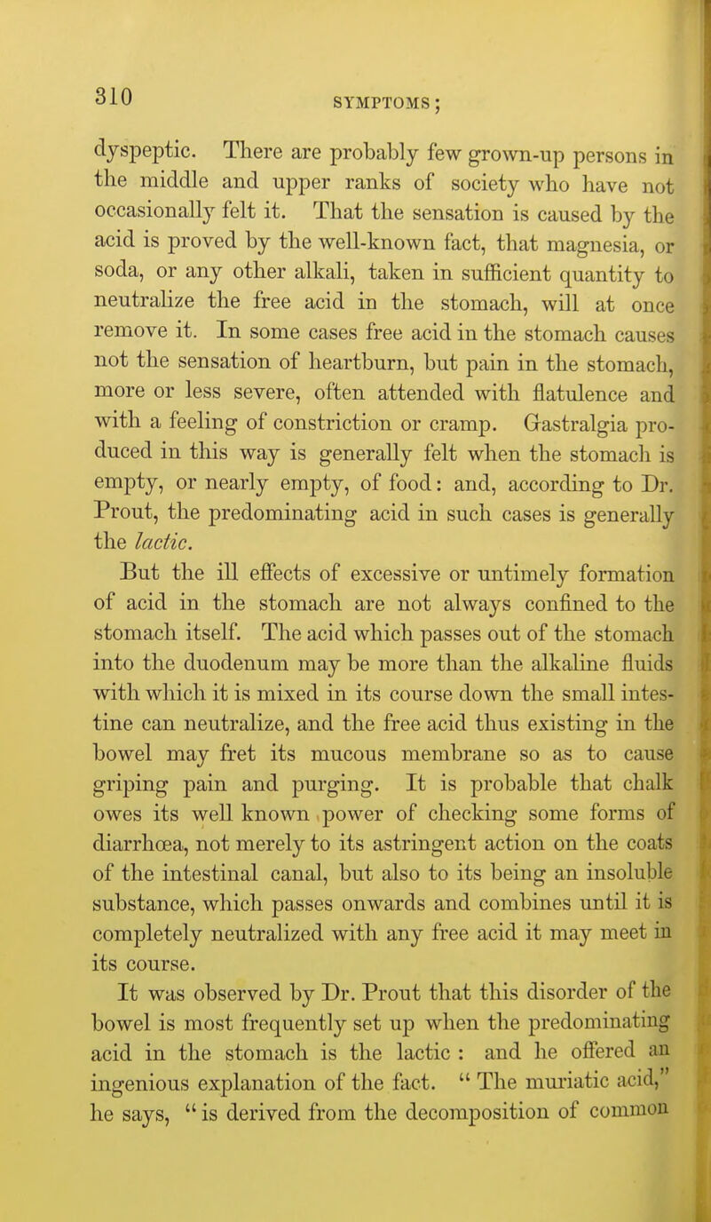 SYMPTOMS ; dyspeptic. There are probably few grown-up persons in the middle and upper ranks of society who have not occasionally felt it. That the sensation is caused by the acid is proved by the well-known fact, that magnesia, or soda, or any other alkali, taken in sufficient quantity to neutraUze the free acid in the stomach, will at once remove it. In some cases free acid in the stomach causes not the sensation of heartburn, but pain in the stomach, more or less severe, often attended with flatulence and with a feeling of constriction or cramp. Gastralgia pro- duced in this way is generally felt when the stomacli is empty, or nearly empty, of food: and, according to Dr. Prout, the predominating acid in such cases is generally the lactic. But the ill effects of excessive or untimely formation of acid in the stomach are not always confined to the stomach itself. The acid which passes out of the stomach into the duodenum may be more than the alkaline fluids with which it is mixed in its course down the small intes- tine can neutralize, and the free acid thus existing in the bowel may fret its mucous membrane so as to cause griping pain and purging. It is probable that chalk owes its well known power of checking some forms of diarrhoea, not merely to its astringent action on the coats of the intestinal canal, but also to its being an insoluble substance, which passes onwards and combines until it is completely neutralized with any free acid it may meet in its course. It was observed by Dr. Prout that this disorder of the bowel is most frequently set up when the predominating acid in the stomach is the lactic : and he ofiered an ingenious explanation of the fact.  The muriatic acid, he says,  is derived from the decomposition of common