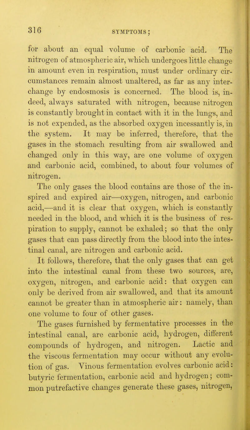 for about an equal volume of carbonic acid. The nitrogen of atmospheric air, wliicli undergoes little change in amount even in respiration, must under ordinary cir- cumstances remain almost unaltered, as far as any inter- change by endosmosis is concerned. The blood is, in- deed, always saturated with nitrogen, because nitrogen is constantly brought in contact with it in the lungs, and is not expended, as the absorbed oxygen incessantly is, in the system. It may be inferred, therefore, that the gases in the stomach resulting from air swallowed and changed only in this way, are one volume of oxygen and carbonic acid, combined, to about four volumes of nitrogen. The only gases the blood contains are those of the in- spired and expired air—oxygen, nitrogen, and carbonic acid,—and it is clear that oxygen, which is constantly needed in the blood, and which it is the business of res- piration to supply, cannot be exhaled; so that the only gases that can pass directly from the blood into the intes- tinal canal, are nitrogen and carbonic acid. It follows, therefore, that the only gases that can get into the intestinal canal from these two sources, are, oxygen, nitrogen, and carbonic acid: that oxj'-gen can only be derived from air swallowed, and that its amount cannot be greater than in atmospheric air: namely, than one volume to four of other gases. The gases fui-nished by fermentative processes in the intestinal canal, are carbonic acid, hydi'ogen, different compounds of hydrogen, and nitrogen. Lactic and the viscous fermentation may occur without any evolu- tion of gas. Vinous fermentation evolves carbonic acid: butyric fermentation, carbonic acid and hydrogen; com- mon putrefactive changes generate these gases, nitrogen,