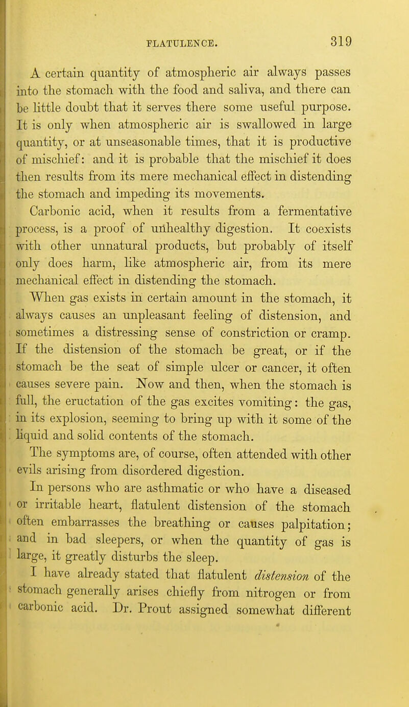 A certain quantity of atmospheric air always passes into the stomach with the food and saliva, and there can be httle doubt that it serves there some useful purpose. It is only when atmospheric air is swallowed in large quantity, or at unseasonable times, that it is productive of mischief: and it is probable that the mischief it does then results from its mere mechanical effect in distending the stomach and impeding its movements. Carbonic acid, when it results from a fermentative process, is a proof of uilhealthy digestion. It coexists with other unnatural products, but probably of itself only does harm, like atmospheric air, from its mere mechanical effect in distending the stomach. When gas exists in certain amount in the stomach, it always causes an unpleasant feehng of distension, and sometimes a distressing sense of constriction or cramp. If the distension of the stomach be great, or if the stomach be the seat of simple ulcer or cancer, it often causes severe pain. Now and then, when the stomach is full, the eructation of the gas excites vomiting: the gas, in its explosion, seeming to bring up with it some of the Hquid and sohd contents of the stomach. The symptoms are, of course, often attended with other evils arising from disordered digestion. In persons who are asthmatic or who have a diseased or irritable heart, flatulent distension of the stomach often embarrasses the breathing or causes palpitation; aud in bad sleepers, or when the quantity of gas is large, it greatly disturbs the sleep. I have already stated that flatulent distension of the stomach generally arises chiefly from nitrogen or from carbonic acid. Dr. Prout assigned somewhat different