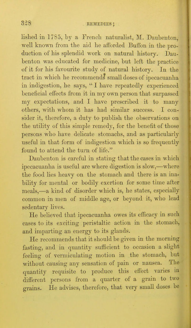 lished in 1785, by a French naturalist, M. Daubenton, well known from the aid he afforded Buffon in the pro- duction of his splendid work on natural history. Dau- benton was educated for medicine, but left the practice of it for his favourite study of natural history. In the tract in which he recommendl small doses of ipecacuanha in indigestion, he says,  I have repeatedly experienced beneficial effects from it in my own person that surpassed my expectations, and I have prescribed it to many others, with whom it has had similar success. I con- sider it, therefore, a duty to publish the observations on the utility of this simple remedy, for the benefit of those persons who have delicate stomachs, and as particularly useful in that form of indigestion which is so frequently found to attend the turn of life. Daubenton is careful in stating that the cases in which ipecacuanha is useful are where digestion is slow,—where the food lies heavy on the stomach and there is an ina- bility for mental or bodily exertion for some time after meals,—a kind of disorder which is, he states, especially common in men of middle age, or beyond it, who lead sedentary lives. He believed that ipecacuanha owes its efiicacy in such cases to its exciting peristaltic action in the stomach, and imparting an energy to its glands. He recommends that it should be given in the morning fasting, and in quantity sufficient to occasion a slight feeling of vermiculating motion in the stomach, but without causing any sensation of pain or nausea. The quantity requisite to produce this effect varies in different persons from a quarter of a grain to two grains. He advises, therefore, that very small doses be