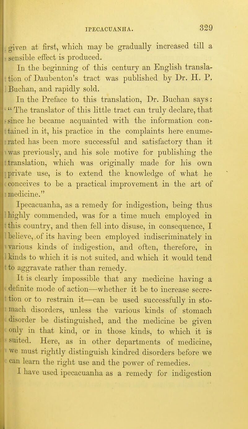 0- iven at first, which may be gradually increased till a sensible effect is produced. In the beginning of this century an English transla- tion of Daubenton's tract was published by Dr. H. P. Buchan, and rapidly sold. In the Preface to this translation, Dr. Buchan says:  The translator of this little tract can truly declare, that since he became acquainted with the information con- tained in it, his practice in the complaints here enume- 1- ated has been more successful and satisfactory than it was previously, and his sole motive for publishing the translation, which was originally made for his own private use, is to extend the knowledge of what he conceives to be a practical improvement in the art of medicine. Ipecacuanha, as a remedy for indigestion, being thus higlily commended, was for a time much employed in this country, and then fell into disuse, in consequence, I believe,.of its having been employed indiscriminately in various kinds of indigestion, and often, therefore, in kinds to which it is not suited, and which it would tend to aggravate rather than remedy. It is clearly impossible that any medicine having a definite mode of action—whether it be to increase secre- tion or to restrain it—can be used successfully in sto- mach disorders, unless the various kinds of stomach disorder be distinguished, and the medicine be given only in that kind, or in those kinds, to which it is suited. Here, as in other departments of medicine, we must rightly distinguish kindred disorders before we can learn the right use and the power of remedies. I have used ipecacuanha as a remedy for indigestion