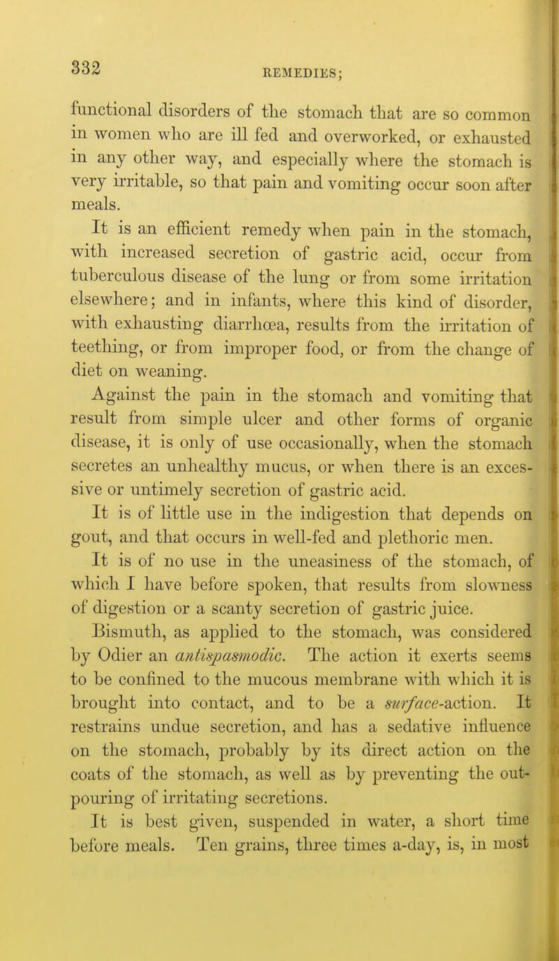 REMEDIES; functional disorders of the stomach that are so common in women who are ill fed and overworked, or exhausted in any other way, and especially where the stomach is very irritable, so that pain and vomiting occur soon after meals. It is an efficient remedy when pain in the stomach, J with increased secretion of gastric acid, occur from i tuberculous disease of the lung or from some irritation i elsewhere; and in infants, where this kind of disorder, , with exhausting diarrhoea, results from the irritation of I teetliing, or from improper food, or from the change of I diet on weaning. Against the pain in the stomach and vomiting that I result from simple ulcer and other forms of organic : disease, it is only of use occasionally, when the stomach i secretes an unhealthy mucus, or when there is an exces- • sive or untimely secretion of gastric acid. It is of little use in the indigestion that depends on i: gout, and that occurs in well-fed and plethoric men. It is of no use in the uneasiness of the stomach, of li which I have before spoken, that results from slowness t of digestion or a scanty secretion of gastric juice. j Bismuth, as applied to the stomach, was considered | by Odier an antispasmodic. The action it exerts seems i to be confined to the mucous membrane with which it is \ brought into contact, and to be a surface-dLciion. It ji restrains undue secretion, and has a sedative influence on the stomach, probably by its direct action on the • coats of the stomach, as well as by preventing the out- ? pouring of irritating secretions. It is best given, susj)ended in water, a short time before meals. Ten grains, tliree times a-day, is, in most