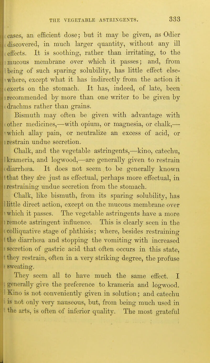 cases, an efficient dose; but it may be given, as Odier discovered, in much larger quantity, without any ill ejS'ects. It is soothing, rather than irritating, to the mucous membrane over which it passes; and, from being of such sparing solubility, has little effect else- where, except what it has indirectly from the action it exerts on the stomach. It has, indeed, of late, been recommended by more than one writer to be given by chachms rather than grains. Bismuth may often be given with advantage with other medicines,—with opium, or magnesia, or chalk,— which allay pain, or neutralize an excess of acid, or restrain undue secretion. Chalk, and the vegetable astringents,—kino, catechu, krameria, and logwood,—are generally given to restrain diarrhoea. It does not seem to be generally known that they are just as effectual, perhaps more effectual, in restraining undue secretion from the stomach. Chalk, like bismuth, from its sparing solubility, has little direct action, except on the mucous membrane over which it passes. The vegetable astringents have a more remote astringent influence. This is clearly seen in the colliquative stage of phthisis; where, besides restraining the diarrhoea and stopping the vomiting with increased -ecretion of gastric acid that often occurs in this state, they restrain, often in a very striking degree, the profuse sweating. They seem all to have much the same effect. I generally give the preference to krameria and logwood. Kino is not conveniently given in solution; and catechu is not only very nauseous, but, from being much used in the arts, is often of inferior quality. The most grateful