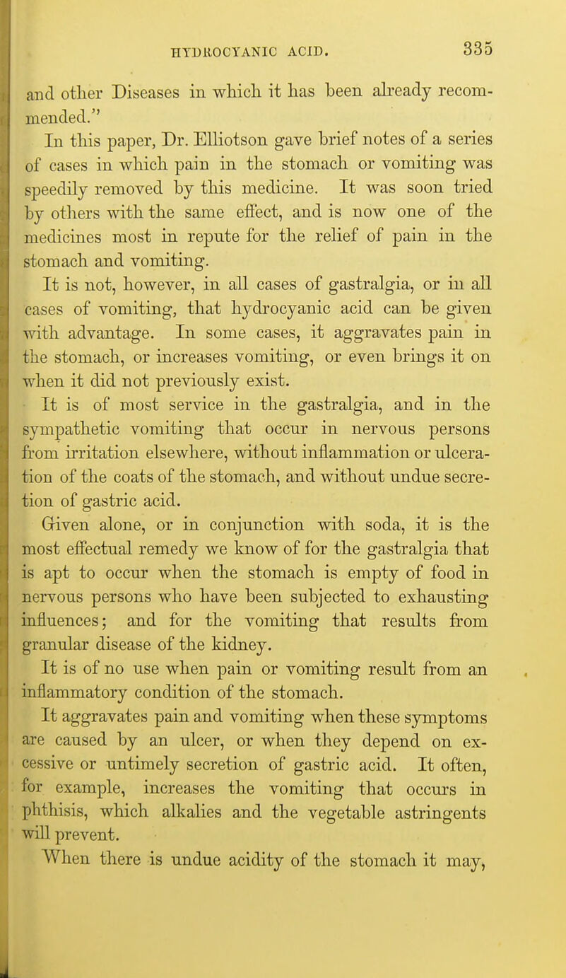 HYDROCYANIC ACID. and other Diseases in which it has been already recom- mended. In this paper, Dr. Elliotson gave brief notes of a series of cases in which pain in the stomach or vomiting was speedily removed by this medicine. It was soon tried by otliers with the same effect, and is now one of the medicines most in repute for the relief of pain in the stomach and vomiting. It is not, however, in all cases of gastralgia, or in all cases of vomiting, that hydrocyanic acid can be given. vnth advantage. In some cases, it aggravates pain in the stomach, or increases vomiting, or even brings it on when it did not previously exist. It is of most service in the gastralgia, and in the sympathetic vomiting that occur in nervous persons from irritation elsewhere, without inflammation or ulcera- tion of the coats of the stomach, and without undue secre- tion of gastric acid. Griven alone, or in conjunction with soda, it is the most effectual remedy we know of for the gastralgia that is apt to occur when the stomach is empty of food in nervous persons who have been subjected to exhausting influences; and for the vomiting that results from granular disease of the kidney. It is of no use when pain or vomiting result from an inflammatory condition of the stomach. It aggravates pain and vomiting when these symptoms are caused by an ulcer, or when they depend on ex- cessive or untimely secretion of gastric acid. It often, for example, increases the vomiting that occurs in phthisis, which alkalies and the vegetable astringents wiU prevent. When there is undue acidity of the stomach it may,