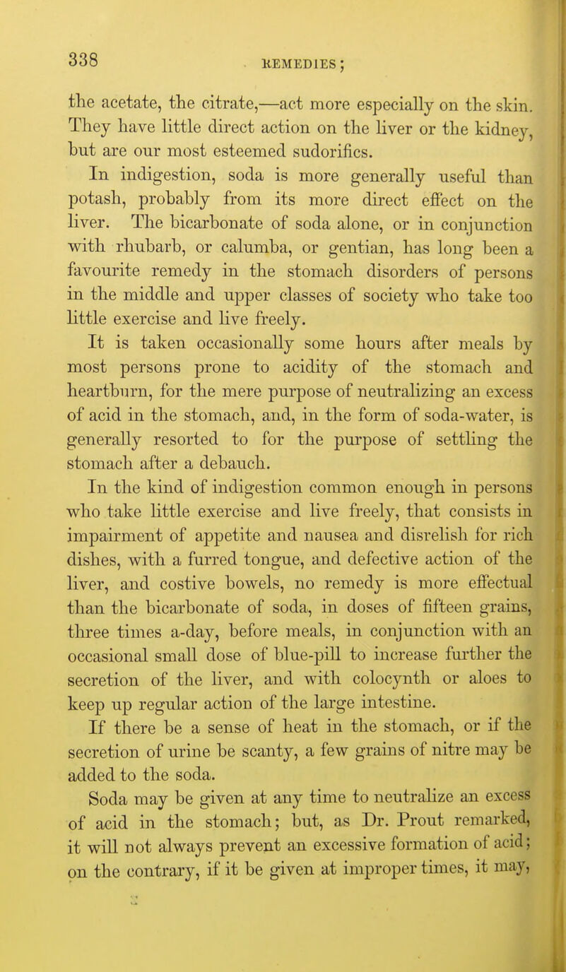 the acetate, the citrate,—act more especially on the skin. They have little direct action on the liver or the kidney, but are our most esteemed sudorifics. In indigestion, soda is more generally useful than potash, probably from its more direct effect on the liver. The bicarbonate of soda alone, or in conjunction with rhubarb, or calumba, or gentian, has long been a favourite remedy in the stomach disorders of persons in the middle and upper classes of society who take too little exercise and live freely. It is taken occasionally some hours after meals by most persons prone to acidity of the stomach and heartburn, for the mere purpose of neutralizing an excess of acid in the stomach, and, in the form of soda-water, is generally resorted to for the purpose of setthng the stomach after a debauch. In the kind of indigestion common enough in persons who take little exercise and live freely, that consists in impairment of appetite and nausea and disrelish for rich dishes, with a furred tongue, and defective action of the liver, and costive bowels, no remedy is more effectual than the bicarbonate of soda, in doses of fifteen grains, three times a-day, before meals, in conjunction with an occasional small dose of blue-piU to increase further the secretion of the liver, and with colocynth or aloes to keep up regular action of the large intestine. If there be a sense of heat in the stomach, or if the secretion of urine be scanty, a few grains of nitre may be added to the soda. Soda may be given at any time to neutralize an excess of acid in the stomach; but, as Dr. Prout remarked, it will not always prevent an excessive formation of acid; on the contrary, if it be given at improper times, it may,