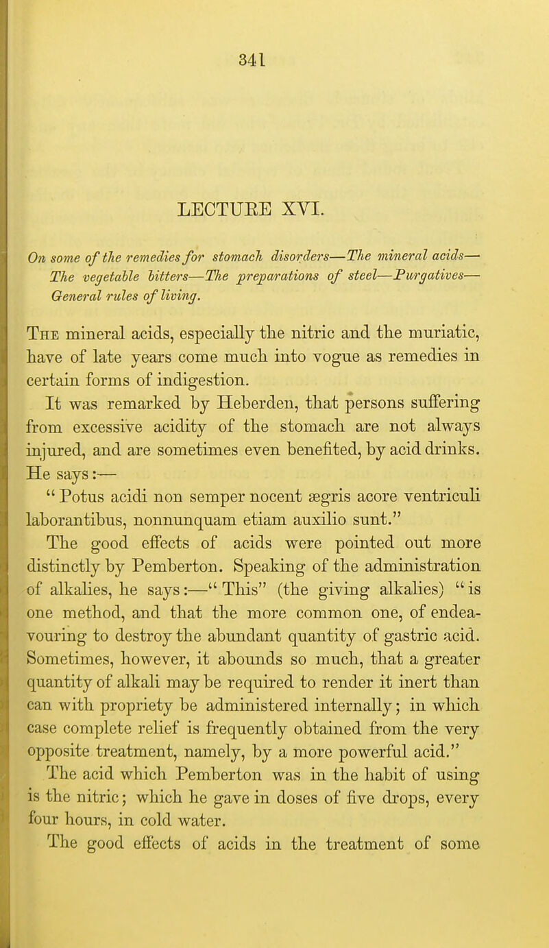 LECTUEE XVI. On some oftJie remedies for stomach disorders—The mineral acids— The vegetable hitters—Tlie preparations of steel—Purgatives— General rules of living. The mineral acids, especially tlie nitric and the muriatic, have of late years come much into vogue as remedies in certain forms of indigestion. It was remarked by Heberden, that persons suffering from excessive acidity of the stomach are not always injured, and are sometimes even benefited, by acid drinks. He says:—  Potus acidi non semper nocent segris acore ventriculi laborantibus, nonnunquam etiam auxilio sunt. The good effects of acids were pointed out more distinctly by Pemberton. Speaking of the administration of alkalies, he says:— This (the giving alkalies)  is one method, and that the more common one, of endea- vouring to destroy the abundant quantity of gastric acid. Sometimes, however, it abounds so much, that a greater quantity of alkali may be required to render it inert than can with propriety be administered internally; in which case complete relief is frequently obtained from the very opposite treatment, namely, by a more powerful acid, The acid which Pemberton was in the habit of using is the nitric; which he gave in doses of five drops, every four hours, in cold water. The good effects of acids in the treatment of some Hi