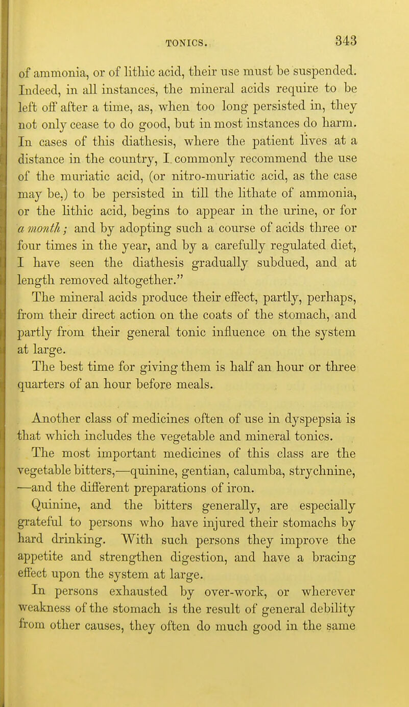 of aramonia, or of litliic acid, tlieir use must be suspended. Indeed, in all instances, the mineral acids require to be left off after a time, as, when too long persisted in, they not only cease to do good, but in most instances do harm. In cases of this diathesis, where the patient lives at a distance in the country, I. commonly recommend the use of the muriatic acid, (or nitro-muriatic acid, as the case may be.) to be persisted in till the lithate of ammonia, or the lithic acid, begins to appear in the urine, or for a month; and by adopting such a course of acids three or four times in the year, and by a carefuUy regulated diet, I have seen the diathesis gradually subdued, and at length removed altogether. The mineral acids produce their effect, partly, perhaps, from their direct action on the coats of the stomach, and partly from their general tonic influence on the system at large. The best time for giving them is half an hour or three quarters of an hour before meals. Another class of medicines often of use in dyspepsia is that which includes the vegetable and mineral tonics. The most important medicines of this class are the vegetable bitters,—quinine, gentian, calumba, strychnine, —and the different preparations of iron. Quinine, and the bitters generally, are especially grateful to persons who have injured their stomachs by hard drinking. With such persons they improve the appetite and strengthen digestion, and have a bracing effect upon the system at large. In persons exhausted by over-work, or wherever weakness of the stomach is the result of general debility from other causes, they often do much good in the same