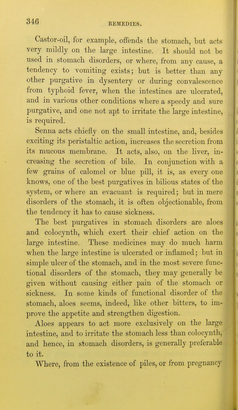 REMEDIES. Castor-oil, for example, offends the stomach, but acts very mildly on the large intestine. It should not be used in stomach disorders, or where, from any cause, a tendency to vomiting exists; but is better than any other purgative in dysentery or during convalescence ^ from typhoid fever, when the intestines are ulcerated, and in various other conditions where a speedy and sure purgative, and one not apt to irritate the large intestine, is required. Senna acts chiefly on the small intestine, and, besides exciting its peristaltic action, increases the secretion from its mucous membrane. It acts, also, on the liver, in- creasing the secretion of bile. In conjunction with a few grains of calomel or blue pill, it is, as every one knows, one of the best purgatives in bilious states of the system, or where an evacuant is required; but in mere disorders of the stomach, it is often objectionable, from the tendency it has to cause sickness. The best purgatives in stomach disorders are aloes i and colocynth, which exert their chief action on the i large intestine. These medicines may do much harm J when the large intestine is ulcerated or inflamed; but in l simple ulcer of the stomach, and in the most severe func- tional disorders of the stomach, they may generally be given without causing either pain of the stomach or sickness. In some kinds of functional disorder of the stomach, aloes seems, indeed, like other bitters, to im- prove the appetite and strengthen digestion. Aloes appears to act more exclusively on the large intestine, and to irritate the stomach less than colocynth, and hence, in stomach disorders, is generally preferable to it. Where, from the existence of piles, or from pregnancy