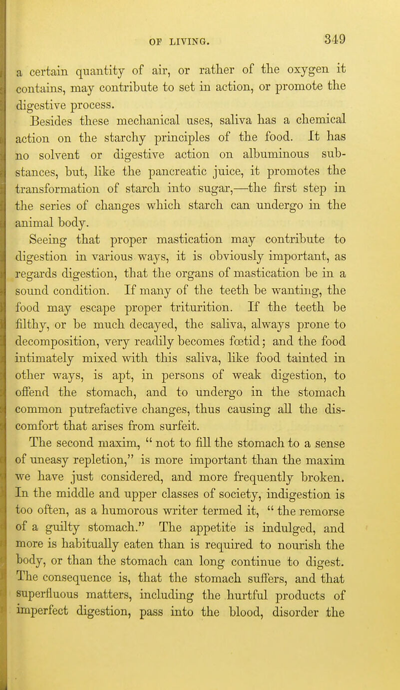 a certain quantity of air, or rather of the oxygen it contains, may contribute to set in action, or promote the digestive process. Besides these mechanical uses, saliva has a chemical action on the starchy principles of the food. It has no solvent or digestive action on albuminous sub- stances, but, like the pancreatic juice, it promotes the transformation of starch into sugar,—^the first step in the series of changes which starch can undergo in the animal body. Seeing that proper mastication may contribute to digestion in various ways, it is obviously important, as regards digestion, that the organs of mastication be in a sound condition. If many of the teeth be wanting, the food may escape proper triturition. If the teeth be filthy, or be much decayed, the saliva, always prone to decomposition, very readily becomes fcetid; and the food intimately mixed with this saliva, like food tainted in other ways, is apt, in persons of weak digestion, to ofiend the stomach, and to undergo in the stomach common putrefactive changes, thus causing all the dis- comfort that arises from surfeit. The second maxim,  not to fill the stomach to a sense of Uneasy repletion, is more important than the maxim we have just considered, and more frequently broken. In the middle and upper classes of society, indigestion is too often, as a humorous writer termed it,  the remorse of a guilty stomach. The appetite is indulged, and more is habitually eaten than is required to nourish the body, or than the stomach can long continue to digest. The consequence is, that the stomach suffers, and that superfluous matters, including the hurtful products of imperfect digestion, pass into the blood, disorder the