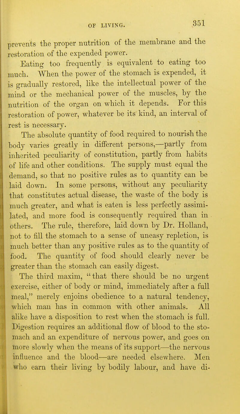 prevents the proper nutrition of the membrane and the restoration of the expended power. Eating too frequently is equivalent to eating too much. When the power of the stomach is expended, it is gradually restored, like the intellectual power of the mind or the mechanical power of the muscles, by the nutrition of the organ on which it depends. For this restoration of power, whatever be its kind, an interval of rest is necessary. The absolute quantity of food required to nourish the body varies greatly in different persons,—partly from inherited peculiarity of constitution, partly from habits of life and other conditions. The supply must equal the demand, so that no positive rules as to quantity can be laid down. In some persons, without any peculiarity that constitutes actual disease, the waste of the body is much greater, and what is eaten is less perfectly assimi- lated, and more food is consequently required than in others. The rule, therefore, laid down by Dr. Holland, not to fill the stomach to a sense of uneasy repletion, is much better than any positive rules as to the quantity of food. The quantity of food should clearly never be greater than the stomach can easily digest. The third maxim, that there should be no urgent exercise, either of body or mind, immediately after a full meal, merely enjoins obedience to a natural tendency, which man has in common with other animals. All alike have a disposition to rest when the stomach is full. Digestion requires an additional flow of blood to the sto- mach and an expenditure of nervous power, and goes on tnore slowly when the means of its support—the nervous influence and the blood—are needed elsewhere. Men who earn their living by bodily labour, and have di-