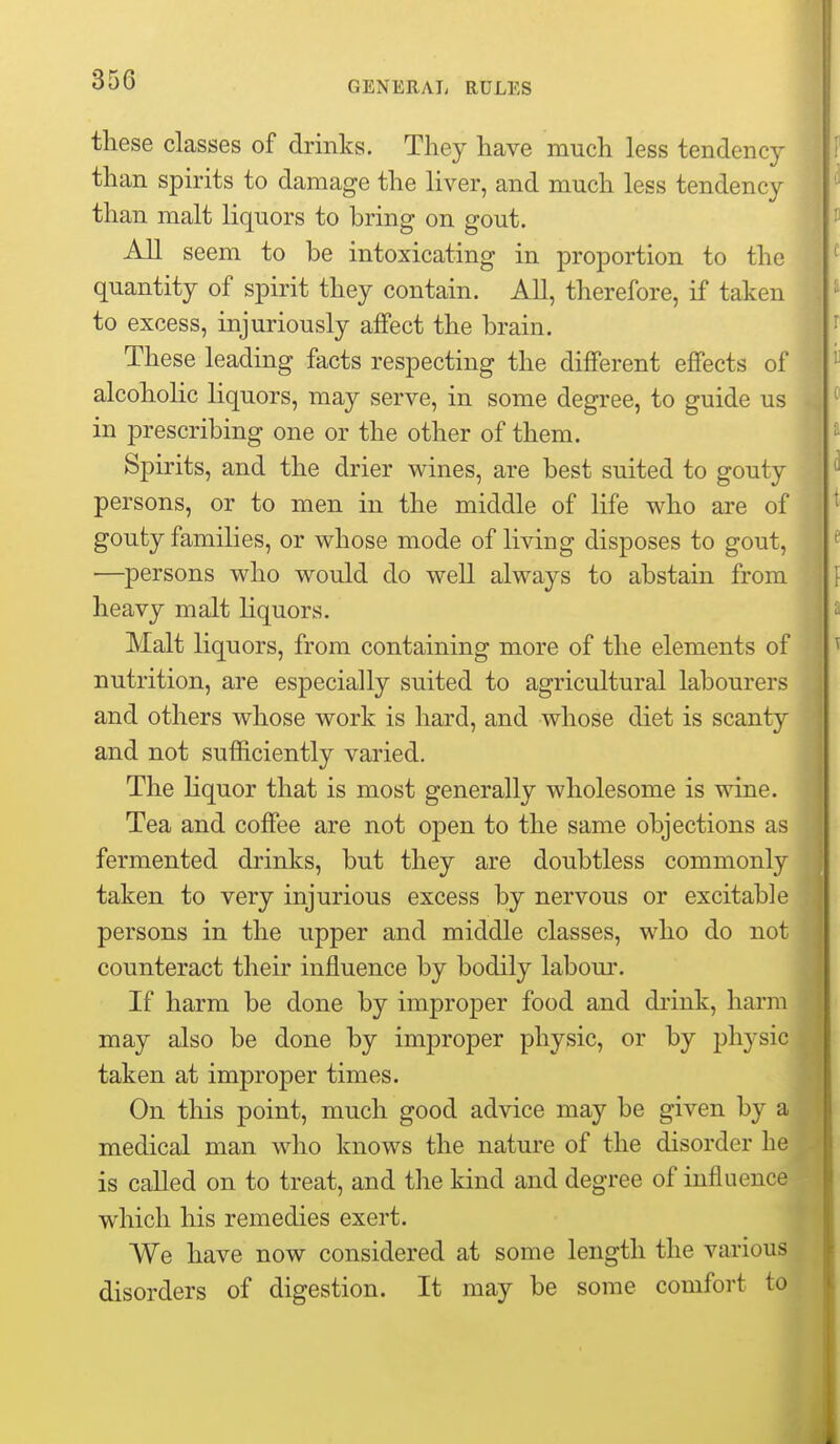 these classes of drinks. They have much less tendency than spirits to damage the liver, and much less tendency than malt liquors to bring on gout. seem to be intoxicating in proportion to the quantity of spirit they contain. All, therefore, if taken to excess, injuriously affect the brain. These leading facts respecting the different effects of alcoholic liquors, may serve, in some degree, to guide us in prescribing one or the other of them. Spirits, and the drier wines, are best suited to gouty persons, or to men in the middle of life who are of gouty families, or whose mode of living disposes to gout, —persons who would do well always to abstain from heavy malt liquors. Malt liquors, from containing more of the elements of nutrition, are especially suited to agricultural labourers and others whose work is hard, and whose diet is scanty and not sufficiently varied. The liquor that is most generally wholesome is wine. Tea and coffee are not open to the same objections as fermented drinks, but they are doubtless commonly taken to very injurious excess by nervous or excitable persons in the upper and middle classes, who do not counteract their influence by bodily labom-. If harm be done by improper food and drink, harm may also be done by improper physic, or by physic taken at improper times. On this point, much good advice may be given by a medical man who knows the nature of the disorder he is called on to treat, and the kind and degree of influence which his remedies exert. We have now considered at some length the various disorders of digestion. It may be some comfort to