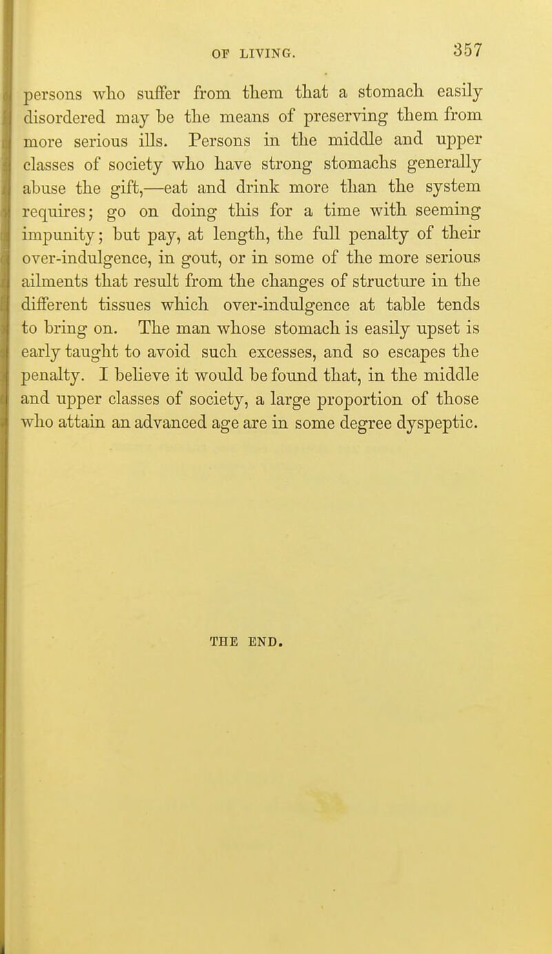 persons who suffer from them that a stomach easily disordered may be the means of preserving them from more serious ills. Persons in the middle and upper classes of society who have strong stomachs generally abuse the gift,—eat and drink more than the system requires; go on doing this for a time with seeming impunity; but pay, at length, the full penalty of their over-indulgence, in gout, or in some of the more serious ailments that result from the changes of structure in the different tissues which over-indulgence at table tends to bring on. The man whose stomach is easily upset is early taught to avoid such excesses, and so escapes the penalty. I believe it would be found that, in the middle and upper classes of society, a large proportion of those who attain an advanced age are in some degree dyspeptic. THE END.