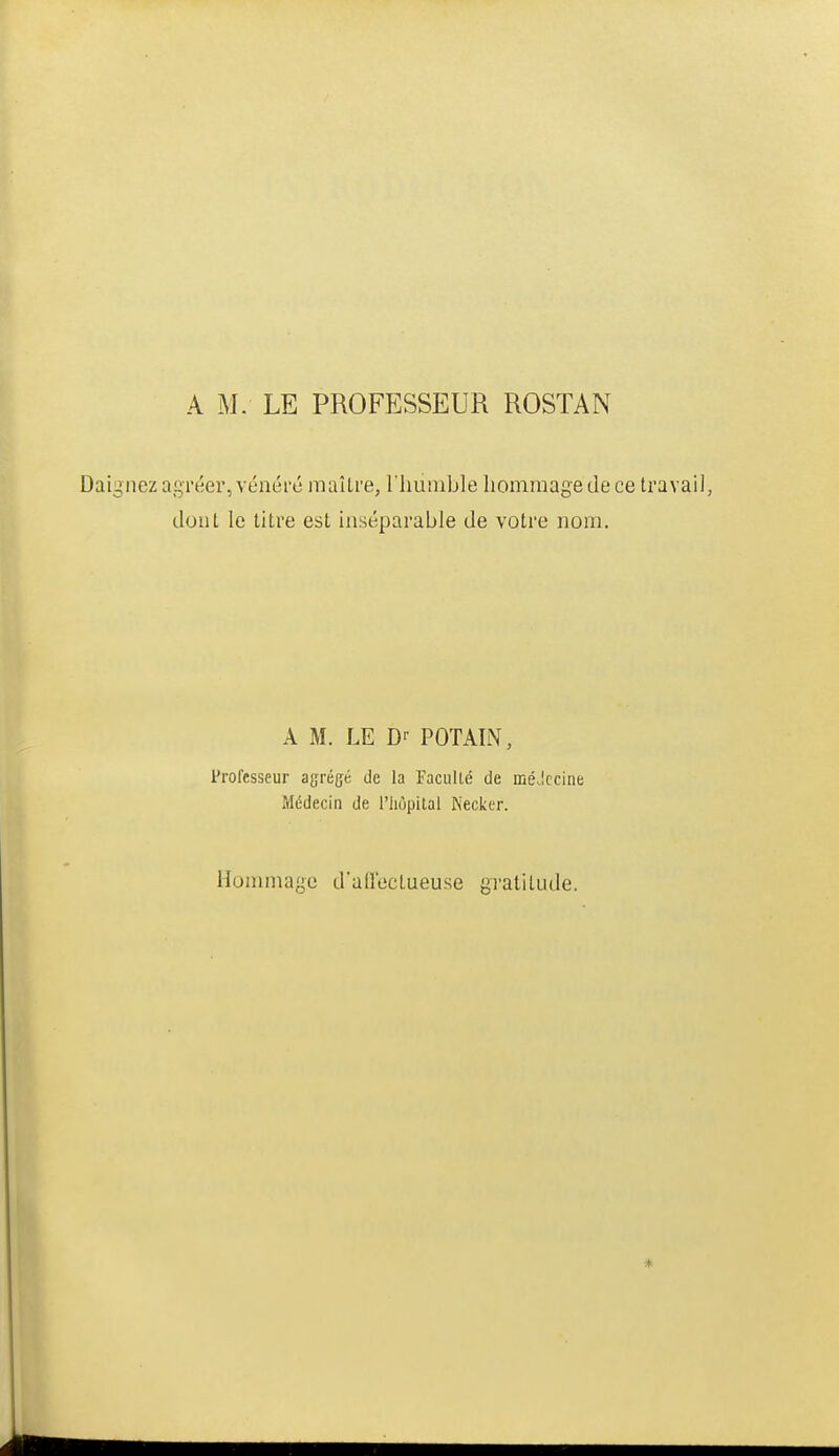 A M. LE PROFESSEUR ROSTAN Daignez agréer, vénéré maîLre, riiumble hommage de ce travail, dont le titre est inséparable de votre nom. A M. LE D-- POTAIN, Professeur agrégé de la Faculté de méJccine Médecin de l'iiopital Necker. Honmiage d'allectueuse gratitude. *