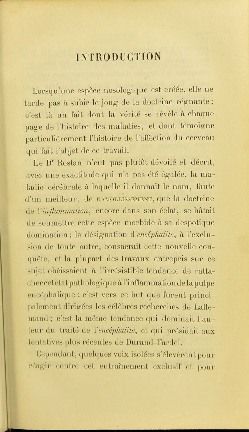 INTRODUCTION Lorsqu'une espèce nosologique est créée, elle ne tarde pas à subir le joug- de la doctrine régulante ; c'est là un fait dont la vérité se révèle à chaque pag-e de l'histoire des maladies, et dont témoiguie particulièrement l'histoire de l'affection du cerveau qui fait l'objet de ce travail. Le D' Rostan n'eut pas plutôt dévoilé et décrit, avec une exactitude qui n'a pas été ég-alée, la ma- ladie cérébrale h laquelle il donnait le nom, faute d'un meilleur, de ramollissement, que la doctrine de Vinflammation^ encore dans son éclat, se hâtait de soumettre cette espèce morbide à sa despotique domination ; la désig*nation d'encéphalite, à l'exclu- sion de toute autre, consacrait cette nouvelle con- i|uete, et la plupart des travaux entrepris sur ce sujet obéissaient à l'irrésistible tendance de ratta- cher cetétatpathologique à l'inflammation de lapulpe encéphalique : c'est vers ce but que furent princi- palement dirig-ées les célèbres recherches de Lalle- mand ; c'est la même tendance f[ui dominait l'au- teur du traité de ïencéphalile, et qui présidait aux tentatives plus récentes de Durand-Fardel. Cepfindant, quelques voix isolées s'élevèrent pour réag-ir contre cet entraînement exclusif et poiu'