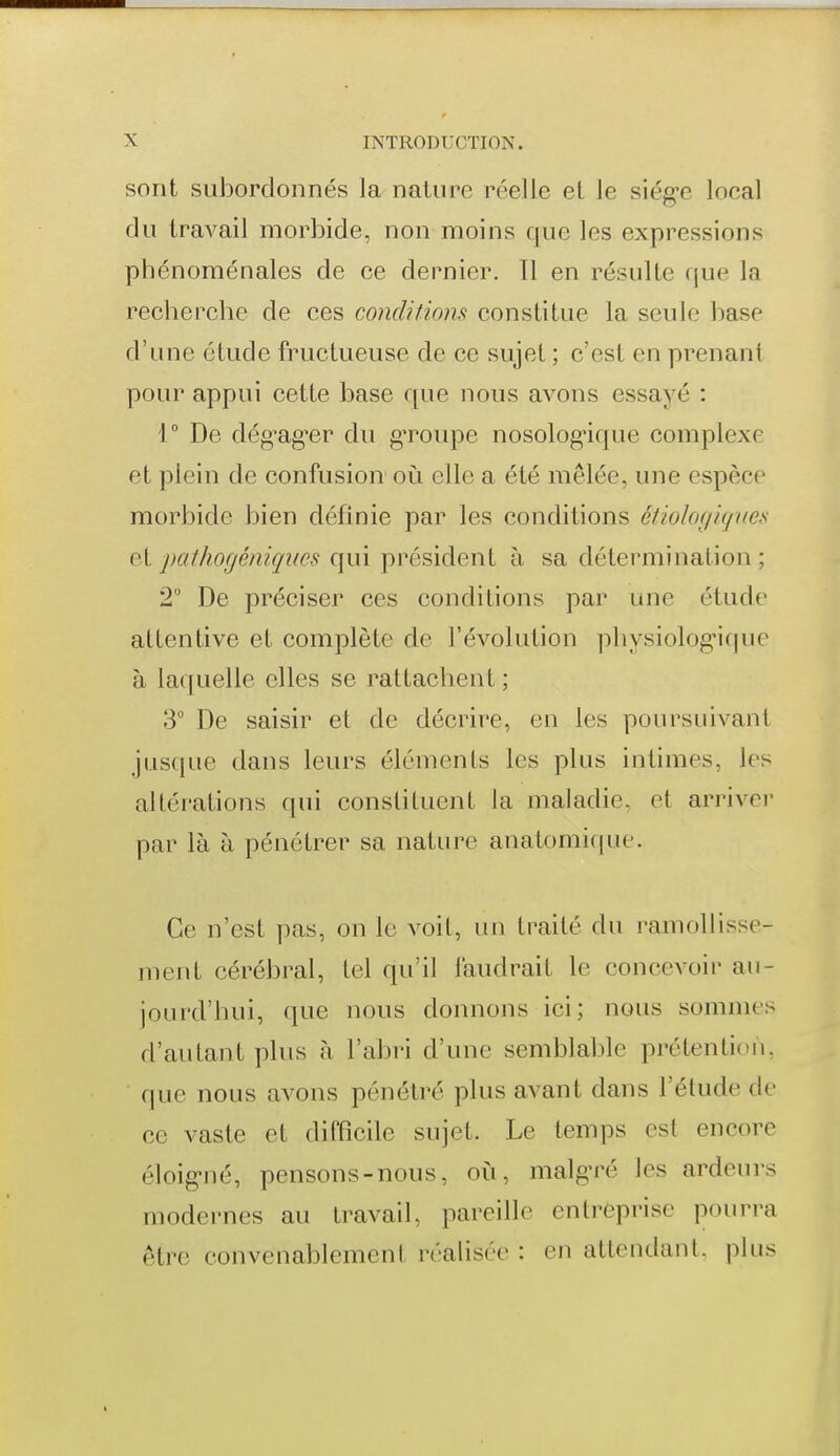 sont subordonnés la nature réelle et le siég-e local du travail morbide, non moins que les expressions phénoménales de ce dernier. Il en résulte que la recherche de ces conditions constitue la seule base d'une étude fructueuse de ce sujet ; c'est en prenant pour appui cette base que nous avons essayé : r De dég^ag-er du gToupe nosolog'ique complexe et plein de confusion où elle a été mêlée, une espèce morbide bien définie par les conditions étiolof/icpœs et pathogéniqucs qui président à sa détermination ; 2° De préciser ces conditions par une étude attentive et complète de l'évolution physiolog-ique à laquelle elles se rattachent ; 3° De saisir et de décrire, en les poursuivant jusque dans leurs éléments les plus intimes, les altérations qui constituent la nialadie, et arriver par là à pénétrer sa nature anatomif|ue. Ce n'est pas, on le voit, un traité du ramollisse- ment cérébral, tel qu'il faudrait le concevoir au- jourd'hui, que nous donnons ici; nous sommes d'autant plus à l'abri d'une semblable prétention, que nous avons pénétré plus avant dans l'étude de ce vaste et difficile sujet. Le temps est encore éloig-né, pensons-nous, où, malg-ré les ardeurs modernes au travail, pareille entreprise pourra être convenablement réalisée : en attendant, plus