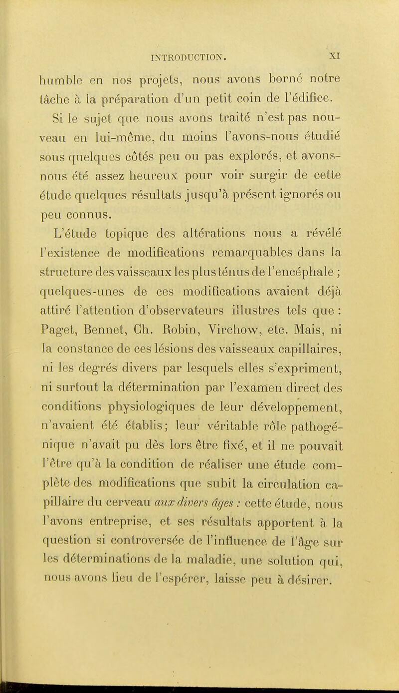 humble en nos projets, nous avons borné notre tâche à la préparation d'un petit coin de l'édifice. Si le sujet que nous avons traité n'est pas nou- veau en lui-même, du moins l'avons-nous étudié sous quelques côtés peu ou pas explorés, et avons- nous été assez heureux pour voir surg-ir de cette étude quelques résultats jusqu'à présent ig-norés ou peu connus. L'étude topique des altérations nous a révélé l'existence de modifications remarquables dans la structure des vaisseaux les plus ténus de l'encéphale ; quelques-unes de ces modifications avaient déjà attiré l'attention d'observateurs illustres tels que : Pag-et, Bennet, Ch. Robin, Virchow, etc. Mais, ni la constance de ces lésions des vaisseaux capillaires, ni les deg-rés divers par lesquels elles s'expriment, ni surtout la détermination par l'examen direct des conditions physiolog'iques de leur développement, n'avaient été établis; leur véritable rôle pathog-é- nique n'avait pu dès lors être fixé, et il ne pouvait l'être qu'à la condition de réaliser une étude com- plète des modifications que subit la circulation ca- pillaire du cerveau aux divers âges : cette étude, nous l'avons entreprise, et ses résultats apportent à la question si controversée de l'influence de l'âg-e sur les déterminations de la maladie, ime solution qui, nous avons lieu de l'espérer, laisse peu à désirer.