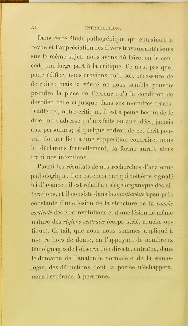 Dans cette étude pathog-énique qui entraînait la revue et l'appréciation des divers travaux antérieurs sur le même sujet, nous avons dû faire, on le con- çoit, une larg-e part à la critique. Ce n'est pas que, pour édifier, nous croyions qu'il soit nécessaire de détruire; mais la vérité ne nous semble pouvoir prendre la place de l'erreur qu'à la condition de dévoiler celle-ci jusque dans ses moindres traces. D'ailleurs, notre critique, il est à peine besoin de le dire, ne s'adresse qu'aux faits ou aux idées, jamais aux personnes; si quelque endroit de cet écrit pou- A^ait donner lieu à une supposition contraire, nous le déclarons formellement, la forme aurait alors trahi nos intentions. Parmi les résultats de nos recherches d'anatomie pathologique, il en est encore un qui doit être sig'nalé ici d'avance : il est relatif au siég'c org-anique des al- térations, et il consiste dans lashjiuitanéiiéhjieu. près constante d'une lésion de la structure de la couche corticale des circonvolutions et d'une lésion de même nature des régions centrales (corps strié, couche op- tique). Ce fait, que nous nous sommes appliqué à mettre hors de doute, en l'appuyant de nombreux témoignag-es de l'observation directe, entraîne, dans le domaine de l'anatomie normale et de la sémio- logie, des déductions dont la portée n'échappera, nous l'espérons, à personne.