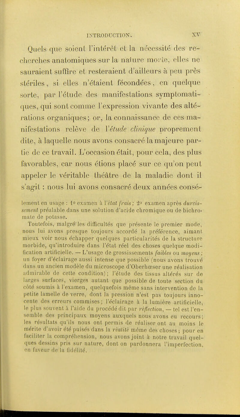 Quels que soient l'interéL et la nécessité des re- cherches anaiomiqiies sur la nature raoï'Le, elles ne sauraient suffire et resteraient d'ailleurs à peu près stériles, si elles n'étaient fécondées, en quelque sorte, par l'étude des manifestations symptomati- ques, qui sont comme l'expression vivante des alté- rations org-aniques; or, la connaissance de ces ma- nifestations relève de Vétude clinique proprement dite, à laquelle nous avons consacré la majeure par- tie de ce travail. L'occasion était, pour cela, des plus favorables, car nous étions placé sur ce qu'on peut appeler le véritable théâtre de la maladie dont il s'ag'it : nous lui avons consacré deux années consé- lement en usage : l» examen k Vetat frais; !2o examen après durcis- sement préalable dans une solution d'acide chromique ou de bichro- mate de potasse. Toutefois, malgré'les difficultés que présente le premier mode, nous lui avons presque toujours accordé la préférence, aimant mieux voir nous échapper quelques particularités de la structure morbide, qu'introduire dans l'état réel des choses quelque modi- fication artificielle. — L'usage de grossissements faibles ou moyens; un foyer d'éclairage aussi intense que possible (nous avons trouvé flans un ancien modèle du microscope d'Oberhœser une réalisation admirable de cette condition); l'étude des tissus altérés sur de larges surfaces, vierges autant que possible de toute section du côté soumis à l'examen, quelquefois môme sans intervention do la petite lamelle de verre, dont la pression n'est pas toujours inno- cente des erreurs commises; l'éclairage à la lumière artificielle, le plus souvent à l'aide du procédé dit par rkjïection, — tel est l'en- semble des principaux moyens auxquels nous avons eu recours; les résultats qu'ils nous ont permis de réaliseront au moins le mérite d'avoir été puisés dans la réalilii môme des choses; pour en faciliter la compréhension, nous avons joint à notre travail quel- ques dessins pris sur nature, dont on pardonnera l'imperfection, on faveur de la fidélité.
