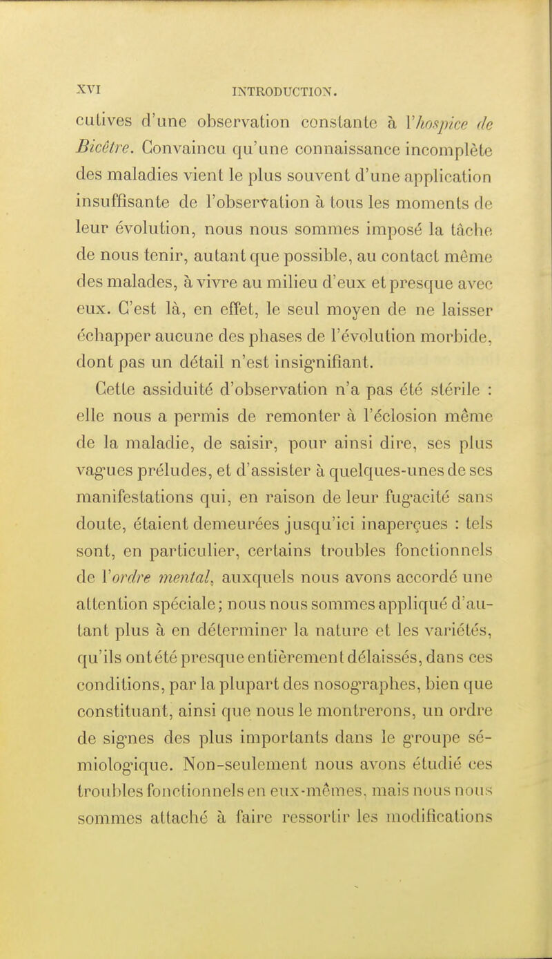 culives d'une observation constante à Vho.ynce de Bicêtre. Convaincu qu'une connaissance incomplète des maladies vient le plus souvent d'une application insuffisante de l'observation à tous les moments de leur évolution, nous nous sommes imposé la tâche de nous tenir, autant que possible, au contact même des malades, à vivre au milieu d'eux et presque avec eux. C'est là, en effet, le seul moyen de ne laisser échapper aucune des phases de l'évolution morbide, dont pas un détail n'est insig-nifiant. Cette assiduité d'observation n'a pas été stérile : elle nous a permis de remonter à l'éclosion même de la maladie, de saisir, pour ainsi dire, ses plus vag^ues préludes, et d'assister à quelques-unes de ses manifestations qui, en raison de leur fug'acité sans doute, étaient demeurées jusqu'ici inaperçues : tels sont, en particulier, certains troubles fonctionnels de Yordre mental^ auxquels nous avons accordé une attention spéciale ; nous nous sommes appliqué d'au- tant plus à en déterminer la nature et les variétés, qu'ils ont été presque entièrement délaissés, dans ces conditions, par la plupart des nosog'raphes, bien que constituant, ainsi que nous le montrerons, un ordre de sig'nes des plus importants dans le gTOupe sé- miolog'ique. Non-seulement nous avons étudié ces troubles fonctionnels en eux-mêmes, mais nous nous sommes attaché à faire ressortir les modifications