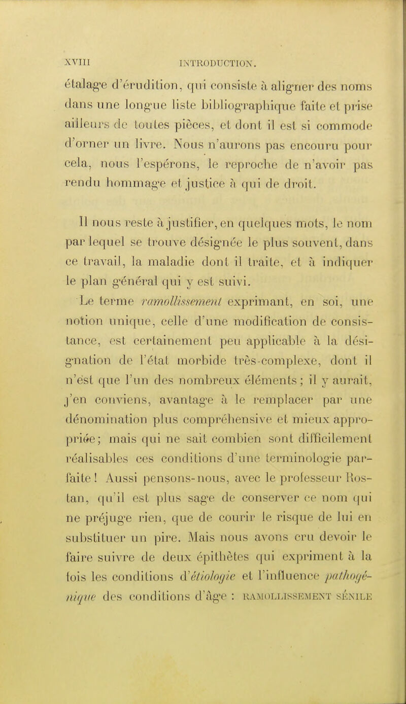 élalag-e d'érudiLion, qui consiste h aligrier des noms dans une longnie liste bibliograplnqno faite et prise ailleurs de toutes pièces, et dont il est si commode d'orner un livre. Nous n'aurons pas encouru pour cela, nous l'espérons, le reproche de n'avoir pas rendu homma^^e et justice à qui de droit. Il nous reste à justifier, en quelques mots, le nom par lequel se trouve désigMiée le plus souvent, dans ce travail, la maladie dont il traite, et à indiquer le plan g^énéral qui y est suivi. Le terme ramollissement exprimant, en soi, une notion unique, celle d'une modification de consis- tance, est certainement peu applicable à la dési- g-nation de l'état morbide très-complexe, dont il n'est que l'un des nombreux éléments ; il y aurait, j'en couA-iens, avantagée à le remplacer par une dénomination plus compréliensive et mieux appro- priée; mais (|ui ne sait combien sont difficilement réalisables ces conditions d'une terminolog-ie par- faite ! Aussi pensons-nous, avec le professeur Kos- tan, qu'il est plus sag^e de conserver ce nom qui ne préjug'e rien, que de courir le risque de lui en substituer un pire. Mais nous avons cru devoir le faire suivre de deux épitbètes qui expriment à la fois les conditions à'étiologie et l'influence pathocjé- niqve des conditions d'âg-e : ramollissement séxile
