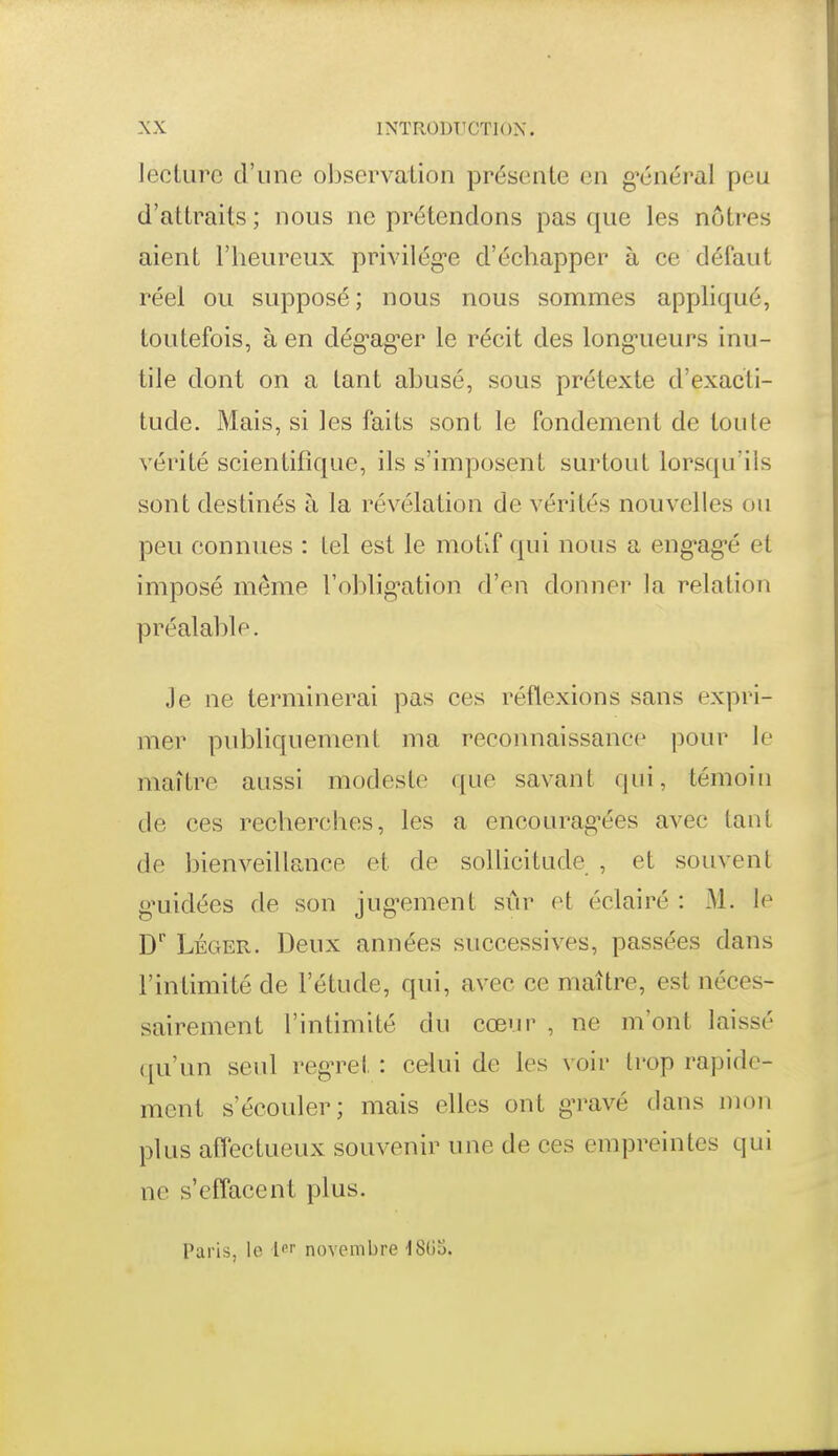 lecture d'une observation présente en g-énéral peu d'attraits ; nous ne prétendons pas que les nôtres aient l'heureux privilég-e d'échapper à ce défaut réel ou supposé ; nous nous sommes appliqué, toutefois, à en dég^ag-er le récit des long-ueurs inu- tile dont on a tant abusé, sous prétexte d'exacti- tude. Mais, si les faits sont le fondement de toute vérité scientifique, ils s'imposent surtout lorsqu'ils sont destinés à la révélation de vérités nouvelles ou peu connues : Ici est le motif qui nous a eng^ag^é et imposé même Toblig-ation d'en donner la relation préalable. Je ne terminerai pas ces réflexions sans expri- mer publiquement ma reconnaissance pour le maître aussi modeste que savant qui, témoin tle ces recherches, les a encourag^ées avec tant de bienveillance et de sollicitude , et souvent g'uidées de son jug^ement sûr et éclairé : M. le D'' LÉGER. Deux années successives, passées dans l'intimité de l'étude, qui, avec ce maître, est néces- sairement l'intimité du cœui' , ne m'ont laissé qu'un seul regn^et : celui de les voir trop rapide- ment s'écouler; mais elles ont g-ravé dans mon plus affectueux souvenir une de ces empreintes qui ne s'effacent plus. Paris, le novembre ISOS.