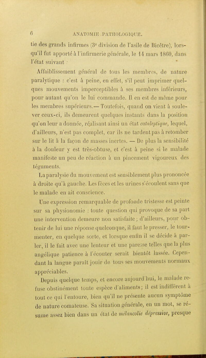 tie des grands infirmes (3« division de l'asile de Bicôtre), lors- qu'il fut apporté à l'infirmerie générale, le 14 mars 1860, dans l'état suivant : Affaiblissement général de tous les membres, de nature paralytique : c'est à peine, en effet, s'il peut imprimer quel- ques mouvements imperceptibles à ses membres inférieurs, pour autant qu'on le lui commande. Il en est de même pour les membres supérieurs.— Toutefois, quand on vient à soule- ver ceux-ci, ils demeurent quelques instants dans la position qu'on leur adonnée, ré.alisant ainsi un état cataleptique, lequel, d'ailleurs, n'est pas complet, car ils ne tardent pas à retomber sur le lit à la façon de masses inertes. — De plus la sensibilité à la douleur y est très-obtuse, et c'est à peine si le malade manifeste un peu de réaction à un pincement vigoureux des téguments. La paralysie du mouvement est sensiblement plus prononcée à droite qu'à gauche. Les fèces et les urines s'écoulent sans que le malade en ait conscience. Une expression remarquable de profonde tristesse est peinte sur sa physionomie : toute question qui provoque de sa part une intervention demeure non satisfaite ; d'ailleurs, pour ob- tenir de lui une réponse quelconque, il faut le presser, le tour- menter, en quelque sorte, et lorsque enfin il se décide à par- lei-, il le fait avec une lenteur et une paresse telles que la plus angélique patience à l'écouter serait bientôt lassée. Cepen- dant la langue paraît jouir de tous ses mouvements normaux appréciables. Depuis quelque temps, et encore aujourd'hui, le malade re- fuse obstinément toute espèce d'aliments; il est indifférent ù tout ce qui l'entoure, bien qu'il ne présente aucun symptôme de nature comateuse. Sa situation générale, en un mot, se ré- sume assez bien dans un état de mélancolie dépressive, presque
