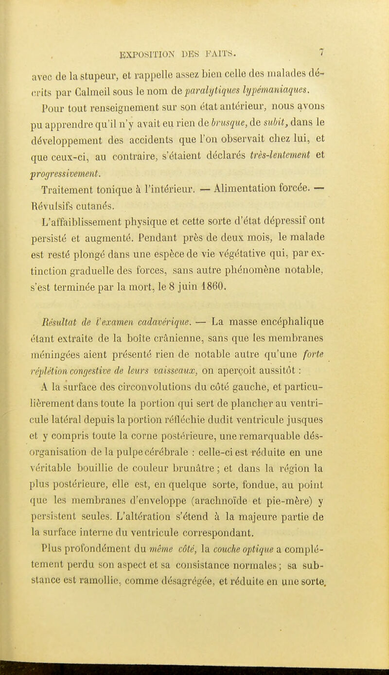 avec de la stupeur, et rappelle assez bien celle des malades dé- crits par Galmeil sous le nom de paralytiques lyfémaniaqiies. Pour tout renseignement sur son état antérieur, nous avons pu apprendre qu'il n'y avait eu rien de brusque, de subit, dans le développement des accidents que l'on observait chez lui, et que ceux-ci, au contraire, s'étaient déclarés très-lentement et progressivement. Traitement tonique à l'intérieur. — Alimentation forcée. — Révulsifs cutanés. L'affaiblissement physique et cette sorte d'état dépressif ont persisté et augmenté. Pendant près de deux mois, le malade est resté plongé dans une espèce de vie végétative qui, par ex- tinction graduelle des forces, sans autre phénomène notable, s'est terminée par la mort, le 8 juin 1860. Résultat de l'examen cadavérique. — La masse encéphalique étant extraite de la boîte crânienne, sans que les membranes méningées aient présenté rien de notable autre qu'une forte réplétion congestive de leurs vaisseaux, on aperçoit aussitôt : A la surface des circonvolutions du côté gauche, et particu- lièrement dans toute la portion qui sert de plancher au ventri- cule latéral depuis la portion réfléchie dudit ventricule jusques et y compris toute la corne postérieure, une remarquable dés- organisation de la pulpe cérébrale : celle-ci est réduite en une véritable bouillie de couleur brunâtre ; et dans la région la plus postérieure, elle est, en quelque sorte, fondue, au point que les membranes d'enveloppe (arachnoïde et pie-mère) y persistent seules. L'altération s'étend à la majeure partie de la surface interne du ventricule correspondant. Plus profondément du même côté, la couche optique a complè- tement perdu son aspect et sa consistance normales; sa sub- stance est ramollie, comme désagrégée, et réduite en une sorte.