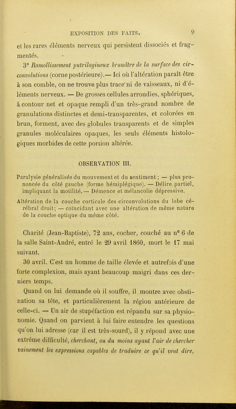 et les rares éléments nerveux qui persistent dissociés et frag- mentés. 3 Ramollissement putrilagineux brunâtre de la surface des cir- convolutions (cornepostérieure).— Ici où l'altération paraît être à son comble, on ne trouve plus trace ni de vaisseaux, ni d'é- léments nerveux. — De grosses cellules arrondies, sphériques, à contour net et opaque rempli d'un très-grand nombre de granulations distinctes et demi-transparentes, et colorées en brun, forment, avec des globules transparents et de simples granules moléculaires opaques, les seuls éléments histolo- giques morbides de cette poriion altérée. OBSERVATION III. Paralysie généralisée du mouvement et du sentiment; — plus pro- noncée du côté gauche (forme hémiplégique). — Délire partiel, impliquant la motilité.— Démence et mélancolie dépressive. Altération de la couche corticale des -circonvolutions du lobe cé- rébral droit; — coïncidant avec une altération de môme nature de la couche optique du môme côté. Charité (Jean-Baptiste), 72 ans, cocher, couché au n° 6 de la salle Saint-André, entré le 29 avril 1860, mort le 17 mai suivant. 30 avril. C'est un homme de taille élevée et autrefois d'une forte complexion, mais ayant beaucoup maigri dans ces der- niers temps. Quand on lui demande où il souffre, il montre avec obsti- nation sa tête, et particulièrement la région antérieure de celle-ci. — Un air de stupéfaction est répandu sur sa physio- nomie. Quand on parvient à lui faire entendre les questions qu'on lui adresse (car il est très-sourd), il y répond avec une extrême difficulté, cherchant, ou du moins ayant l'air de chercher vainement les expressions capables de traduire ce qu'il veut dire.