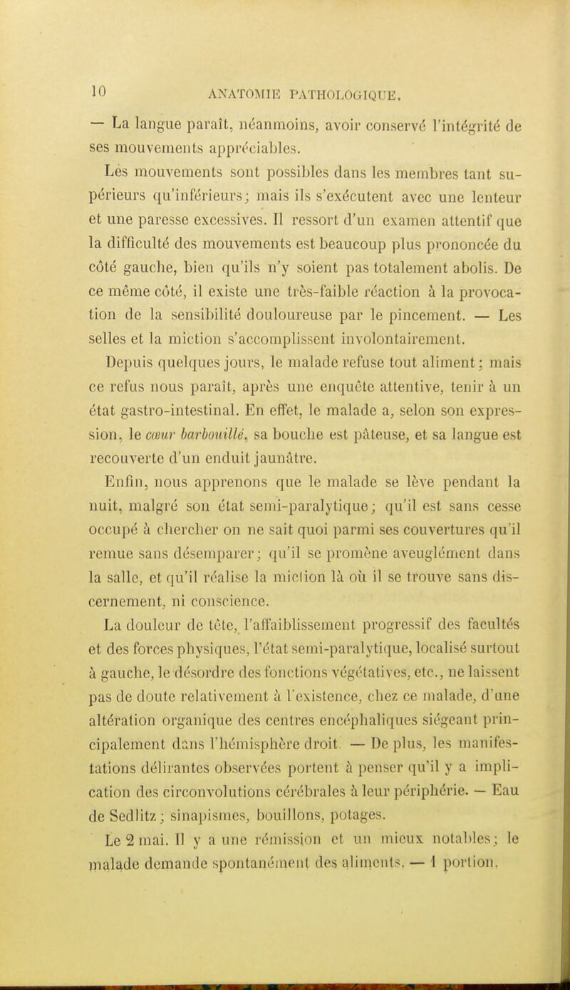 — La langue paraît, néanmoins, avoir conservé l'intégrité de ses mouvements appréciables. Les mouvements sont possibles dans les membres tant su- périeurs qu'inférieurs; mais ils s'exécutent avec une lenteur et une paresse excessives. Il ressort d'un examen attentif que la difficulté des mouvements est beaucoup plus prononcée du côté gauche, bien qu'ils n'y soient pas totalement abolis. De ce même côté, il existe une très-faible réaction à la provoca- tion de la sensibilité douloureuse par le pincement. — Les selles et la miction s'accomplissent involontairement. Depuis quelques jours, le malade refuse tout aliment ; mais ce refus nous paraît, après une enquête attentive, tenir à un état gastro-intestinal. En effet, le malade a, selon son expres- sion, le cœur barbuiiillé, sa bouche est pâteuse, et sa langue est recouverte d'un enduit jaunâtre. Enfin, nous apprenons que le malade se lève pendant la nuit, malgré son état semi-paralytique ; qu'il est sans cesse occupé à chercher on ne sait quoi parmi ses couvertures qu'il remue sans désemparer; qu'il se promène aveuglément dans la salle, et qu'il réalise la miel ion là où il se trouve sans dis- cernement, ni conscience. La douleur de tête, l'affaiblissement progressif des facultés et des forces physiques, l'état semi-paralytique, localisé surtout à gauche, le désordre des fonctions végétatives, etc., ne laissent pas de doute relativement à l'existence, chez ce malade, d'une altération organique des centres encéphaliques siégeant prin- cipalement dans l'hémisphère droit. — De plus, les manifes- tations délirantes observées portent à penser qu'il y a impli- cation des circonvolutions cérébrales à leur périphérie. — Eau de Sedlitz; sinapismes, bouillons, potages. Le 2 mai. Il y a une rémission et un mieux notables; le malade demande spontanéinent des aliments. — \ portion,