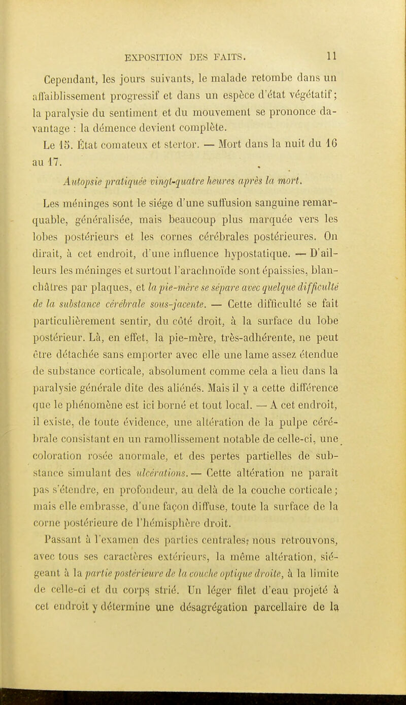 Cependant, les jours suivants, le malade retombe dans un allaiblisseraent progressif et dans un espèce d'état végétatif; la paralysie du sentiment et du mouvement se prononce da- vantage : la démence devient complète. Le 15. État comateux et stcrtor. — Mort dans la nuit du 16 au 17. Autopsie pratiquée vingt-quatre heures après la mort. Les méninges sont le siège d'une sulîusion sanguine remar- quable, généralisée, mais beaucoup plus marquée vers les lobes postérieurs et les cornes cérébrales postérieures. On dirait, à cet endroit, d'une influence hypostatique. — D'ail- leurs les méninges et surtout l'arachnoïde sont épaissies, blan- châtres par plaques, et la pie-mère se sépare avec quelque dif^cxdté de la substance cérébrale sous-jacente. — Cette difficulté se fait particulièrement sentir, du côté droit, à la surface du lobe postérieur. Là, en effet, la pie-mère, très-adhérente, ne peut être détachée sans emporter avec elle une lame assez étendue de substance corticale, absolument comme cela a lieu dans la paralysie générale dite des ahénés. Mais il y a cette différence que le phénomène est ici borné et tout local, — A cet endroit, il existe, de toute évidence, une altération de la pulpe céré- brale consistant en un ramollissement notable de celle-ci, une coloration rosée anormale, et des pertes partielles de sub- stance simulant des ulcérations. — Cette altération ne paraît pas s'étendre, en profondeur, au delà de la couche corticale ; mais elle embrasse, d'une façon diffuse, toute la surface de la corne postérieure de l'hémisphère droit. Passant à l'examen des parties centrales? nous retrouvons, avec tous ses caractères extérieurs, la même altération, sié- geant à \di partie postérieure de la couche optique droite, à la limite de celle-ci et du corps strié. Un léger filet d'eau projeté à cet endroit y détermine une désagrégation parcellaire de