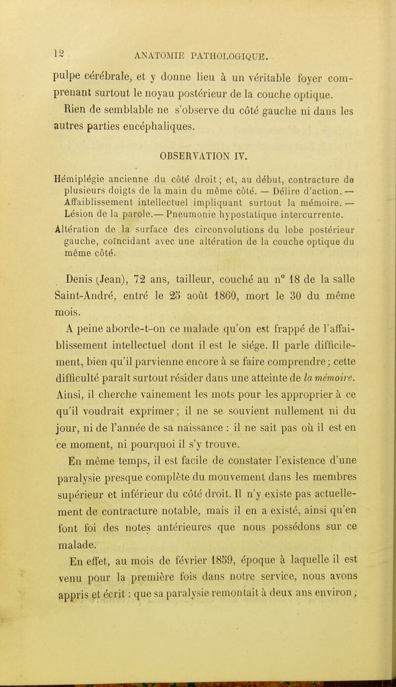 pulpe cérébrale, et y dorme lieu à un véritable foyer com- prenant surtout le noyau postérieur de la couche optique. Rien de semblable ne s'observe du côté gauche ni dans les autres parties encéphaliques. OBSERVATION IV. Hémiplégie ancienne du côté droit; et, au début, contracture de plusieurs doigts de la main du môme côté. — Délire d'action.— Affaiblissement intellectuel impliquant surtout la mémoire. — Lésion de la parole.— Pneumonie liypostatique intercurrente. Altération de la surface des circonvolutions du lobe postérieur gauche, coïncidant avec une altération de la couche optique du même côté. Denis (Jean), 72 ans, tailleur, couché au n° 18 de la salle Saint-André, entré le 25 août 1860, mort le 30 du même mois. A peine aborde-t-on ce malade qu'on est frappé de l'affai- blissement intellectuel dont il est le siège. Il parle difficile- ment, bien qu'il parvienne encore à se faire comprendre ; cette difficulté paraît surtout résider dans une atteinte de la mémoire. Ainsi, il cherche vainement les mots pour les approprier à ce qu'il voudrait exprimer ; il ne se souvient nullement ni du jour, ni de l'année de sa naissance : il ne sait pas où il est en ce moment, ni pourquoi il s'y trouve. En même temps, il est facile de constater l'existence d'une paralysie presque complète du mouvement dans les membres supérieur et inférieur du côté droit. Il n'y existe pas actuelle- ment de contracture notable, mais il en a existé, ainsi qu'en font foi des notes antérieures que nous possédons sur ce malade. En effet, au mois de février 1859, époque à laquelle il est venu pour la première fois dans notre service, nous avons appris et écrit : que sa paralysie remontait à deux ans environ,