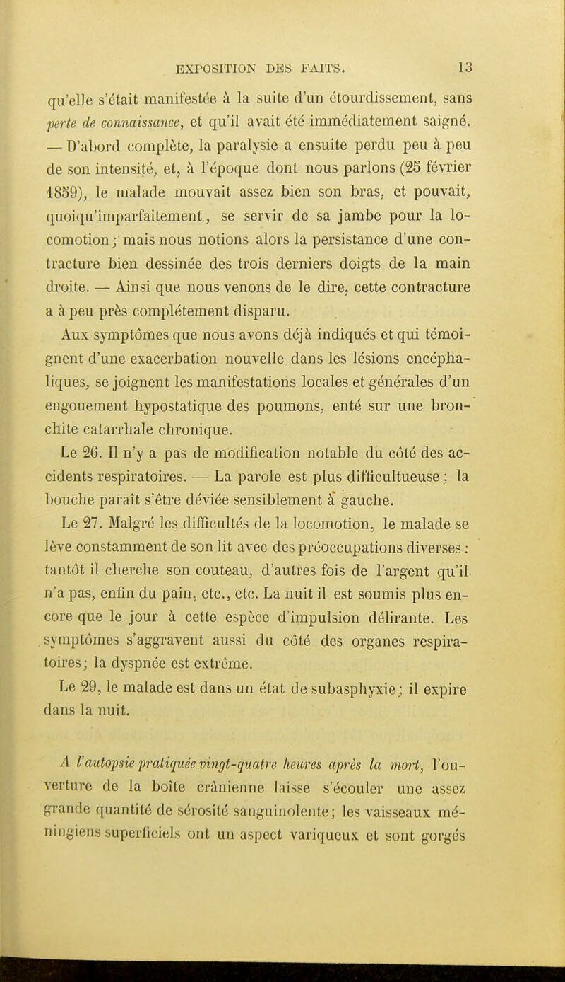 qu'elle s'était manifestée à la suite d'un étourdissement, sans perte de connaissance, et qu'il avait été immédiatement saigné. — D'abord complète, la paralysie a ensuite perdu peu à peu de son intensité, et, à l'époque dont nous parlons (25 février 1859), le malade mouvait assez bien son bras, et pouvait, quoiqu'imparfaitement, se servir de sa jambe pour la lo- comotion ; mais nous notions alors la persistance d'une con- tracture bien dessinée des trois derniers doigts de la main droite. — Ainsi que nous venons de le dire, cette contracture a à peu près complètement disparu. Aux symptômes que nous avons déjà indiqués et qui témoi- gnent d'une exacerbation nouvelle dans les lésions encépha- liques, se joignent les manifestations locales et générales d'un engouement hypostatique des poumons, enté sur une bron- chite catarrhale chronique. Le 26. Il n'y a pas de modification notable du côté des ac- cidents respiratoires. — La parole est plus difficultueuse ; la bouche paraît s'être déviée sensiblement a gauche. Le 27. Malgré les difficultés de la locomotion, le malade se lève constamment de son lit avec des préoccupations diverses ; tantôt il cherche son couteau, d'autres fois de l'argent qu'il n'a pas, enfin du pain, etc., etc. La nuit il est soumis plus en- core que le jour à cette espèce d'impulsion délirante. Les symptômes s'aggravent aussi du côté des organes respira- toires; la dyspnée est extrême. Le 29, le malade est dans un état de subasphyxic; il expire dans la nuit. A l'autopsie pratiquée vingt-quatre heures après la mort, l'ou- verture de la boîte crânienne laisse s'écouler une assez grande quantité de sérosité sanguinolente; les vaisseaux mé- niiigiens superficiels ont un aspect variqueux et sont gorgés