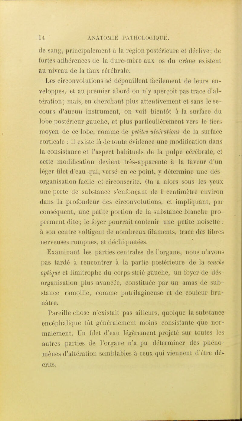 de suiig, principalement à la réfifion postérieure et déclive; de fortes adhérences de la dure-mère aux os du crâne existent au niveau de la faux cérébrale. Les circonvolutions se dépouillent facilement de leurs en- veloppes, et au premier abord on n'y aperçoit pas trace d'al- tération; mais, en cherchant plus attentivement et sans le se- cours d'aucun instrument, on voit bientôt à la surface du lobe postérieur gauclie, et plus particulièrement vers le tiers moyen de ce lobe, comme de petites ulcérations de la surface corticale : il existe là de toute évidence une modification dans la consistance et l'aspect habituels de la pulpe cérébrale, et cette modification devient très-apparente à la faveur d'un léger filet d'eau qui, versé en ce point, y détermine une dés- organisation facile et circonscrite. On a alors sous les yeux une perte de substance s'enfonçant de 1 centimètre environ dans la profondeur des circonvolutions, et impliquant, par conséquent, une petite portion de la substance blanche pro- prement dite; le foyer pourrait contenir une petite noisette : à son centre voltigent de nombreux filaments, trace des fibres nerveuses rompues, et déchi({uetées. Examinant les parties centrales de l'organe, nous n'avons pas tardé à renconti'er à la partie postérieure de la couche optique et limitrophe du corps strié gauche, un foyer de dés- organisation plus avancée, constituée par un amas de sub- stance ramollie, comme putrilagineuse et de couleur bru* nàtre. Pareille chose n'existait pas ailleurs, quoique la substance encéphalique fût généralement moins consistante que nor- malement, Un filet d'eau légèrement projeté sur toutes les autres parties de l'organe n'a pu déterminer des phéno- mènes d'altération semblables à ceux (|ui viennent d èlre dé- crits.