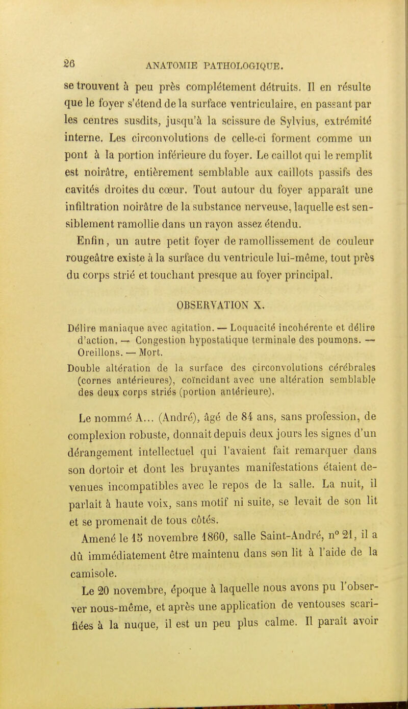 se trouvent à peu près complètement détruits. Il en résulte que le foyer s'étend de la surface ventriculaire, en passant par les centres susdits, jusqu'à la scissure de Sylvius, extrémité interne. Les circonvolutions de celle-ci forment comme un pont à la portion inférieure du foyer. Le caillot qui le remplit est noirûtre, entièrement semblable aux caillots passifs des cavités droites du cœur. Tout autour du foyer apparaît une infiltration noirâtre de la substance nerveuse, laquelle est sen- siblement ramollie dans un rayon assez étendu. Enfin, un autre petit foyer de ramollissement de couleur rougeâtre existe à la surface du ventricule lui-même, tout près du corps strié et touchant presque au foyer principal. OBSERVATION X. Délire maniaque avec agitation. — Loquacité incohérente et délire d'action. — Congestion hypostatique terminale des poumons. — Oreillons. — Mort. Double altération de la surface des circonvolutions cérébrales (cornes antérieures), coïncidant avec une altération semblable des deux corps striés (portion antérieure). Le nommé A... (André), âgé de 84 ans, sans profession, de complexion robuste, donnait depuis deux jours les signes d'un dérangement intellectuel qui l'avaient fait remarquer dans son dortoir et dont les bruyantes manifestations étaient de- venues incompatibles avec le repos de la salle. La nuit, il parlait à haute voix, sans motif ni suite, se levait de son lit et se promenait de tous côtés. Amené le 15 novembre 1860, salle Saint-André, n° 21, il a dû immédiatement être maintenu dans son lit à l'aide de la camisole. Le 20 novembre, époque à laquelle nous avons pu l'obser- ver nous-même, et après une application de ventouses scari- fiées à la nuque, il est un peu plus calme. Il paraît avoir