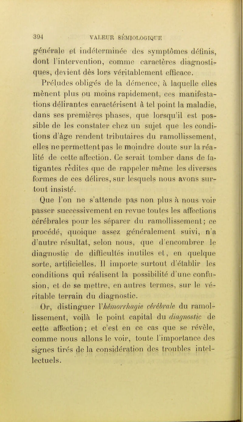 g-énérale et indéterminée des symptômes définis, dont l'intervention, comme caractères diag-nosli- ques, devient dès lors véritablement efficace. Préludes oblig*és de la démence, à laquelle elles mènent plus ou moins rapidement, ces manifesta- tions délirantes caractérisent à tel point la maladie, dans ses premières phases, que lorsqu'il est pos- sible de les constater chez un sujet que les condi- tions d'âg-e rendent tributaires du ramollissement, elles ne permettent pas le moindre doute sur la réa- lité de cette affection. Ce serait tomber dans de fa- tiguantes redites que de rappeler môme les diverses formes de ces délires, sur lesquels nous avons sur- tout insisté. Que l'on ne s'attende pa.s non plus à nous voir passer successivement en revue toutes les affections cérébrales pour les séparer du ramollissement; ce procédé, quoique assez g^énéralement suivi, n'a d'autre résultat, selon nous, que d'encombrer le diag-nostic de difficultés inutiles et, en quelque sorte, artificielles. Il importe surtout d'établir les conditions qui réalisent la possibilité d'une confu- sion, et de se mettre, en autres termes, sur le vé- ritable terrain du diag^nostic. Or, disting-uer Vhémorrhagie cérébrale du ramol- lissement, voilà le point capital du diagnostic de cette affection ; et c'est en ce cas que se révèle, comme nous allons le voir, toute l'importance des sig-nes tirés delà considération des troubles intel- lectuels.