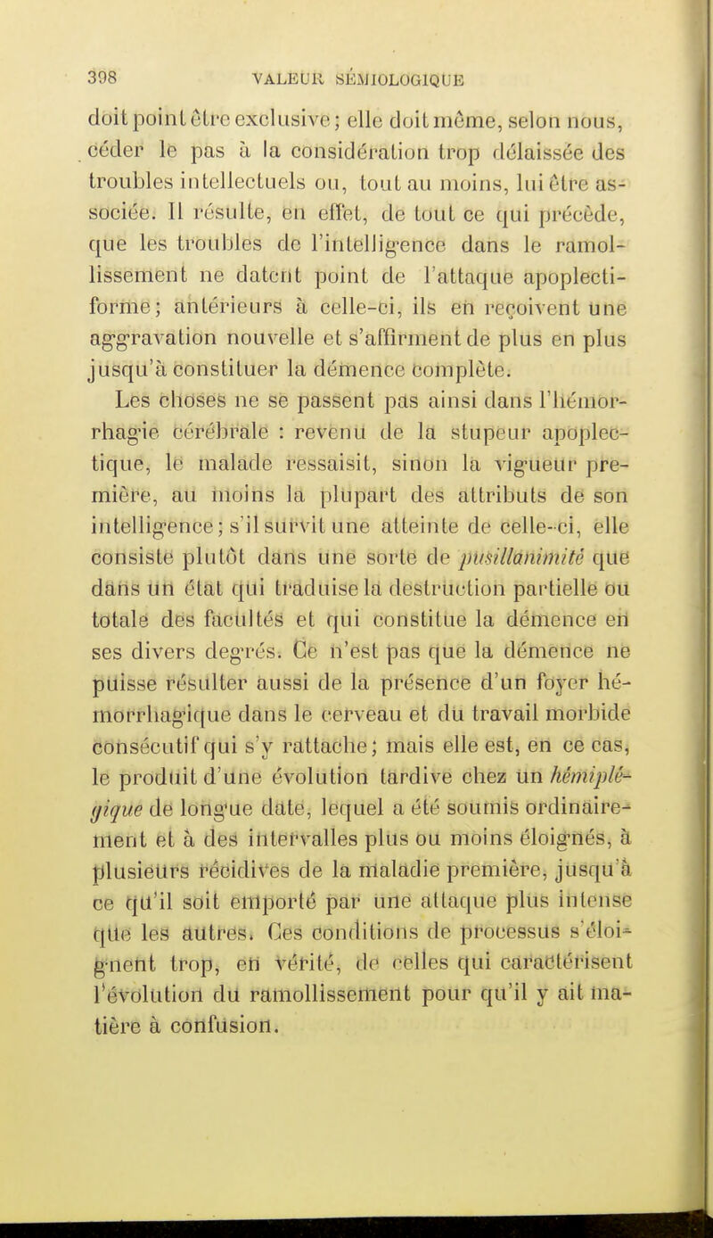 doit poinL être exclusive; elle doit même, selon nous, céder le pas à la considération trop délaissée des troubles intellectuels ou, tout au moins, lui être as- sociée. Il résulte, en effet, de tout ce qui précède, que les troubles de l'intellig-ence dans le ramol- lissement ne datent point de l'attaque apoplecti- forme; antérieurs à celle-ci, ils eri reçoivent une ag-g-ravation nouvelle et s'affirment de plus en plus jusqu'à constituer la démence Complète. Les choses ne se passent pas ainsi dans l'iiémor- rhag'ie cérébrale : revenu de la stupeur apoplec- tique, le malade ressaisit, sinon la vig-ueur pre- mière, au moins la plupart des attributs de son intelligence; s'il survit une atteinte de celle-ci, elle consisté plutôt dans une sorté de pusillànimitè que dans tltl état cjUi tl'âduiseld destruction partielle OU totale des facultés et qui constitue la démence en ses divers degu^és. Ce n'est pas que la démence ne puisse résulter aussi de la présence d'un foyer hé- morrhagncfue dans le cerveau et dU travail morbide consécutif qui s'y rattache; mais elle est, en ce cas, le produit d'une évolution tardive chez Un hémiplé- gique de longue date, lequel a été soumis ordinaire- ment et à des iutefvalles plus ou moins éloig-nés, à plusieurs récidives de la maladie première, jusqu'à ce qu'il soit emporté par une attaque plus intense que les autres. Ces conditions de processus s'éloi- ^^lent trop, etl vérité, de celles qui caractérisent l'évolution du ramollissement pour qu'il y ait ma- tière à confusion.