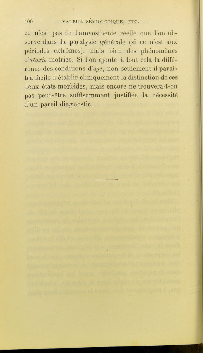 ce n'est pas de l'amyoslliénie réelle que l'on ob- serve dans la paralysie g'énérale (si ce n'est aux périodes extrêmes), mais bien des pliénomènes d'ataxie motrice. Si l'on ajoute à tout cela la diffé- rence des conditions d'âge, non-seulement il paraî- tra facile d'établir cliniquement la distinction de ces deux états morbides, mais encore ne trouvera-t-on pas peut-être suffisamment justifiée la nécessité d'un pareil diag'nostic.