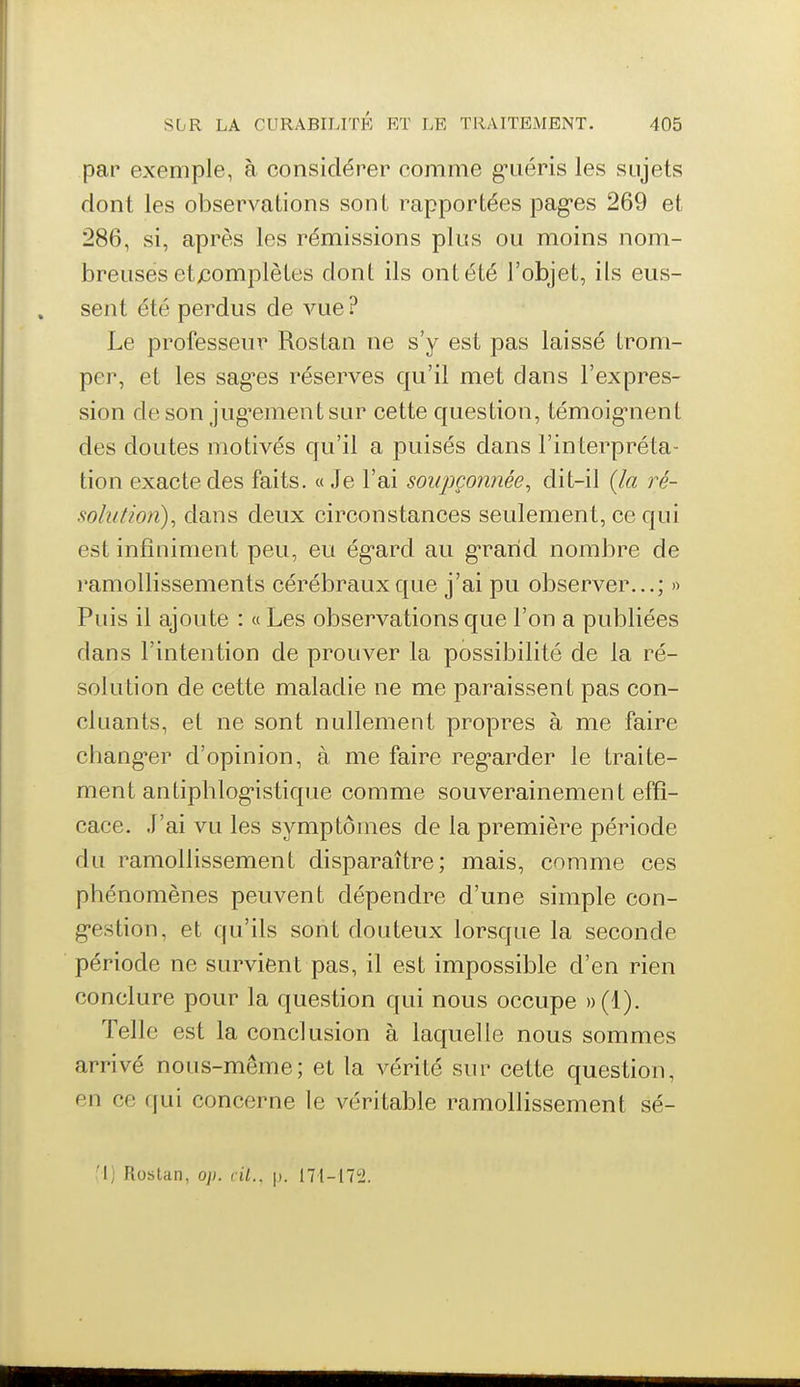 par* exemple, à considérer comme g-uéris les sujets dont les observations sont rapportées pag-es 269 et 286, si, après les rémissions plus ou moins nom- breuses etjcomplètes dont ils ont été l'objet, ils eus- sent été perdus de vue ? Le professeiu^ Rostan ne s'y est pas laissé trom- per, et les sag'es réserves qu'il met dans l'expres- sion deson jug'ementsur cette question, témoig-nent des doutes motivés qu'il a puisés dans l'interpréta- tion exacte des faits. « Je l'ai soupçonnée, dit-il {la ré- solution), dans deux circonstances seulement, ce qui est infiniment peu, eu ég'ard au g'rarid nombre de ramollissements cérébraux que j'ai pu observer...; » Puis il ajoute : « Les observations que l'on a publiées dans l'intention de prouver la possibilité de la ré- solution de cette maladie ne me paraissent pas con- cluants, et ne sont nullement propres à me faire chang-er d'opinion, à me faire reg-arder le traite- ment an tiphlog-istique comme souverainemen t effi- cace. J'ai vu les symptômes de la première période du ramollissement disparaître; mais, comme ces phénomènes peuvent dépendre d'une simple con- g-estion, et qu'ils sont douteux lorsque la seconde période ne survient pas, il est impossible d'en rien conclure pour la question qui nous occupe »(!). Telle est la conclusion à laquelle nous sommes arrivé nous-même; et la vérité sur cette question, en ce qui concerne le véritable ramollissement sé- Rostan, op. cil.. \). I71-17!2.