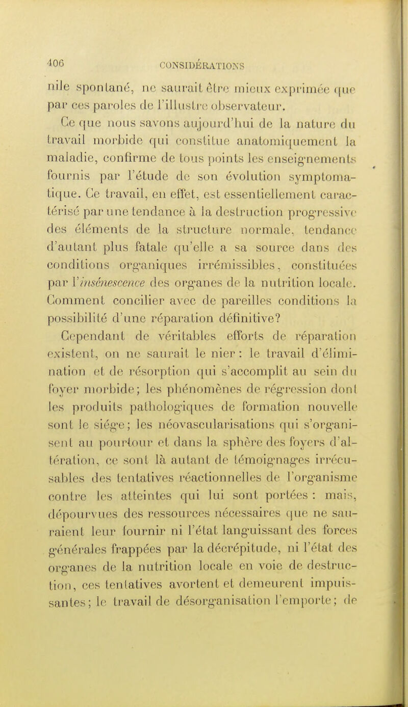 niJe spontané, ne saurait etro mieux exprimée que par ces paroles de l'illusti-e observateur. Ce que nous savons aujourd'hui de la nature du travail morijide qui constitue anatoniiquement ia maladie, confirme de tous points les enseig'nements fournis par l'étude do son évolution symptoma- tique. Ce travail, en effet, est essentiellement carac- térisé par une tendance à la destruction prog-ressivc des éléments de la structure normale, tendance d'autant plus fatale qu'elle a sa source dans des conditions org-aniques irrémissibles, constituées par Vinscnescence des org-anes de la nutrition locale. Comment concilier avec de pareilles conditions la possibilité d'une réparation définitive? Cependant de véritables efforts de réparation existent, on ne saurait le nier : le travail d'élimi- nation et de résorptioji qui s'accomplit au sein du foyer morbide; les phénomènes de rég-ression dont les produits patholog'iques de formation nouvelle sont le siég^e; les néovascularisations qui s'org'ani- sent au pourtour et dans la sphère des foyers d'al- tération, ce sont là autant de témoig'nag'es irrécu- sables des tentatives réactionnelles de l'org^anisme contre les atteintes qui lui sont portées : mais, dépourvues des ressources nécessaires c|ue ne sau- raient leur fournir ni l'état lang'uissant des forces g'énérales frappées par la décrépitude, ni l'état des org-anes de la nutrition locale en voie de destruc- tion, ces tentatives avortent et demeurent impuis- santes; le travail de désorg-anisation l'emporte; de