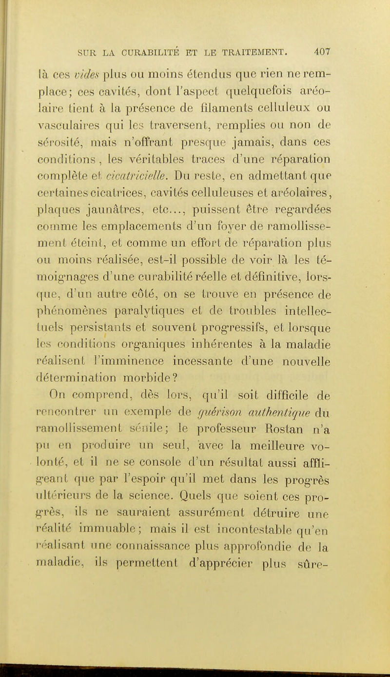 là ces vides plus ou moins étendus que rien ne rem- place; ces cavités, dont l'aspect quelquefois aréo- laire tient à la présence de filaments celluleux ou vasculaires qui les traversent, remplies ou non de sérosité, mais n'offrant presque jamais, dans ces conditions, les véritables traces d'une réparation complète et cicatricielle. Du reste, en admettant que certaines cicatrices, cavi tés celluleuses et aréolaires, plaques jaunâtres, etc., puissent être reg-ardées comme les emplacements d'un foyer de ramollisse- ment éteint, et comme un effort de réparation plus ou moins réalisée, est-il possible de voir là les té- moig^nag'es d'une eurabilité réelle et définitive, lors- que, d'un autre côté, on se trouve en présence de phénomènes paralytiques et de troubles intellec- tuels persistants et souvent prog-ressifs, et lorsque les conditions org-aniques inhérentes à la maladie réalisent l'imminence incessante d'une nouvelle détermination morbide? On comprend, dès lors, qu'il soit difficile de rencontrer un exemple de guérison authentique du ramollissement sénile; le professeur Rostan n'a pu en produire un seul, avec la meilleure vo- lonté, et il ne se console d'un résultat aussi affli- g-eant que par l'espoir qu'il met dans les prog-rès ultérieurs de la science. Quels que soient ces pro- g-rès, ils ne sauraient assurément détruire une réalité immuable; mais il est incontestable qu'en réalisant une connaissance plus approfondie de la maladie, ils permettent d'apprécier plus sûre-