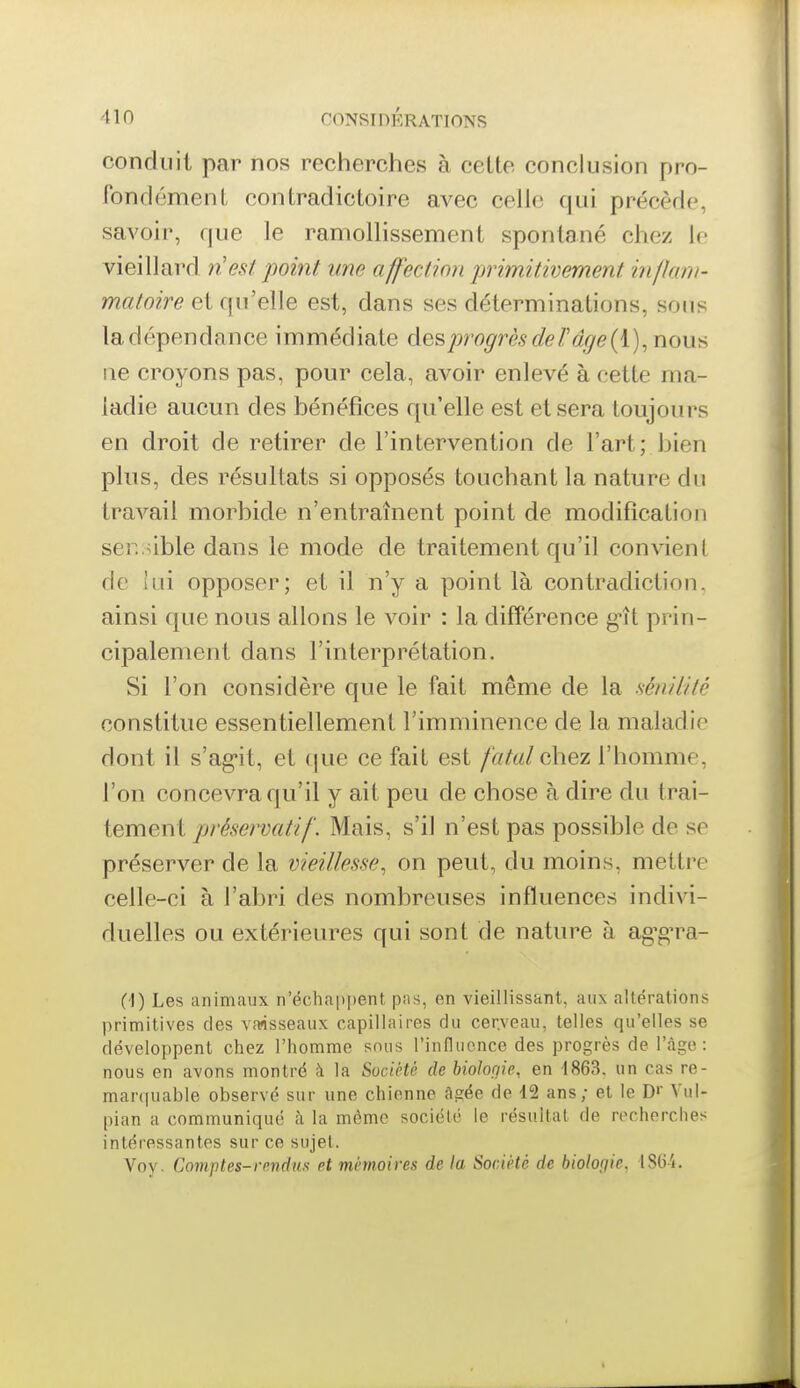 conduit par nos recherches à cette conclusion pro- fondément contradictoire avec celle qui précède, savoir, que le ramollissement spontané chez Ir vieillard VLest 'point une affection j^rimitivement inflam- matoire et qu'elle est, dans ses déterminations, sous ladépendance immédiate des progrès de T âge (i),nouH ne croyons pas, pour cela, avoir enlevé à cette ma- ladie aucun des bénéfices qu'elle est et sera toujours en droit de retirer de l'intervention de l'art; bien plus, des résultats si opposés touchant la nature du travail morbide n'entraînent point de modification ser. ûble dans le mode de traitement qu'il convienl de hii opposer; et il n'y a point là contradiction, ainsi que nous allons le voir : la difîérence §11 prin- cipalement dans l'interprétation. Si l'on considère que le fait même de la sénilité constitue essentiellement l'imminence de la maladie dont il s'ag-it, et cjue ce fait est fatal chez l'homme, l'on concevra qu'il y ait peu de chose à dire du trai- tement préservatif. Mais, s'il n'est pas possible de se préserver de la vieillesse, on peut, du moins, mettre celle-ci à l'abri des nombreuses influences indivi- duelles ou extérieures qui sont de nature à ag^gn^a- C'I) Les animaux n'échappent pas, en vieillissant, aux altérations primitives des vaisseaux capillaires du cerveau, telles qu'elles se développent chez l'homme sons l'influence des progrès de l'àgo : nous en avons montré à la Société de biologie, en 1863. un cas re- mar(|uable observé sur une chienne âgée de 42 ans; et le D'' Vul- pian a communiqué à la même société le résultat de recherches intéressantes sur ce sujet. Voy. Comptes-rendus et mémoires de la Société de biologie, ISU-i.
