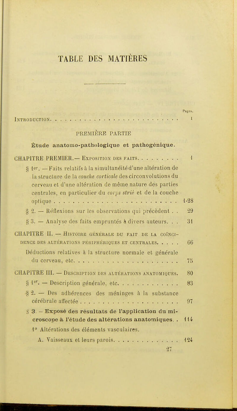 TABLE DES MATIÈRES Introduction i PREMIÈRE PARTIE Étude anatomo-pathologique et pathogénique. CHAPITRE PREMIER. — Exposition des faits I g 1er. —Faits relatifs à la simultanéité d'une altération de la structure de la couche corticale des circonvolutions du cerveau et d'une altération de même nature des parties centrales, en particulier du corps strié et de la couche optique 1-28 § 2. — Réflexions sur les observations qui précèdent . . 29 § 3. — Analyse des faits empruntés à div ers auteurs. . . 31 CHAPITRE II. — Histoire générale du fait de la coïnci- dence DES altérations PERIPHERIQUES ET CENTRALES 66 Déductions relatives à la structure normale et générale du cerveau, etc 75 CHAPITRE III. — Description des altérations anatomiques. 80 § — Description générale, etc 83 •§ 2. — Des adhérences des méninges ;\ la substance cérébrale affectée 97 S 3. — Exposé des résultats de l'application du mi- croscope à, l'étude des altérations anatomiques. . 114 i° Altérations des éléments vasculaires. A. Vaisseaux et leurs parois 124 27