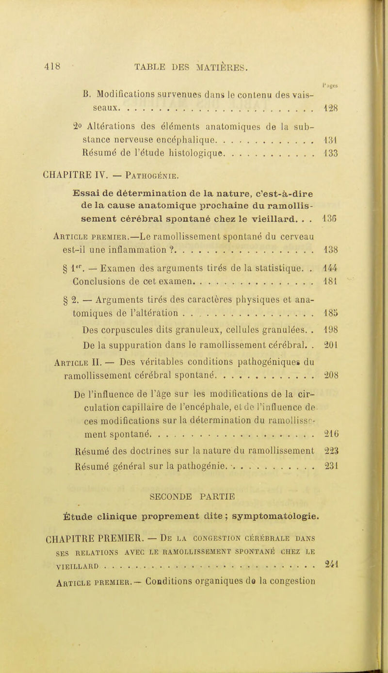 l'.ijjei a. Modificalions survenues dans lo contenu des vais- seaux 428 40 Altérations des éléments anatomiques de la sub- stance nerveuse encéphalique 131 Résumé de l'étude histologique 133 CHAPITRE IV. — Pathogénie. Essai de détermination de la nature, c'est-à-dire de la cause anatomique larochaine du ramollis- sement cérébral spontané chez le vieillard. . . 135 Article premier.—Le ramollissement spontané du cerveau est-il une inflammation ? 138 § 1'. — Examen des arguments tirés de la statistique. . 144 Conclusions de oet examen 181 § 2. — Arguments tirés des caractères physiques et ana- tomiques de l'altération 185 Des corpuscules dits granuleux, cellules granulées. . 198 De la suppuration dans le ramollissement cérébral. . 201 Article II. — Des véritables conditions pathogéniques du ramollissement cérébral spontané 208 De l'influence de l'âge sur les modifications de la cir- culation capillaire de l'encéphale, et de l'influence de ces modifications sur la détermination du ramollissr- ment spontané 216 Résumé des doctrines sur la nature du ramollissement 223 Résumé général sur la pathogénie. • 231 SECONDE PARTIE Étude clinique proprement dite ; symptomatologie. CHAPITRE PREMIER. — De la congestion cérébrale dans SES relations avec le ramollissement spontané chez le VIEILLARD 241 Article premier.— Conditions organiques de la congestion