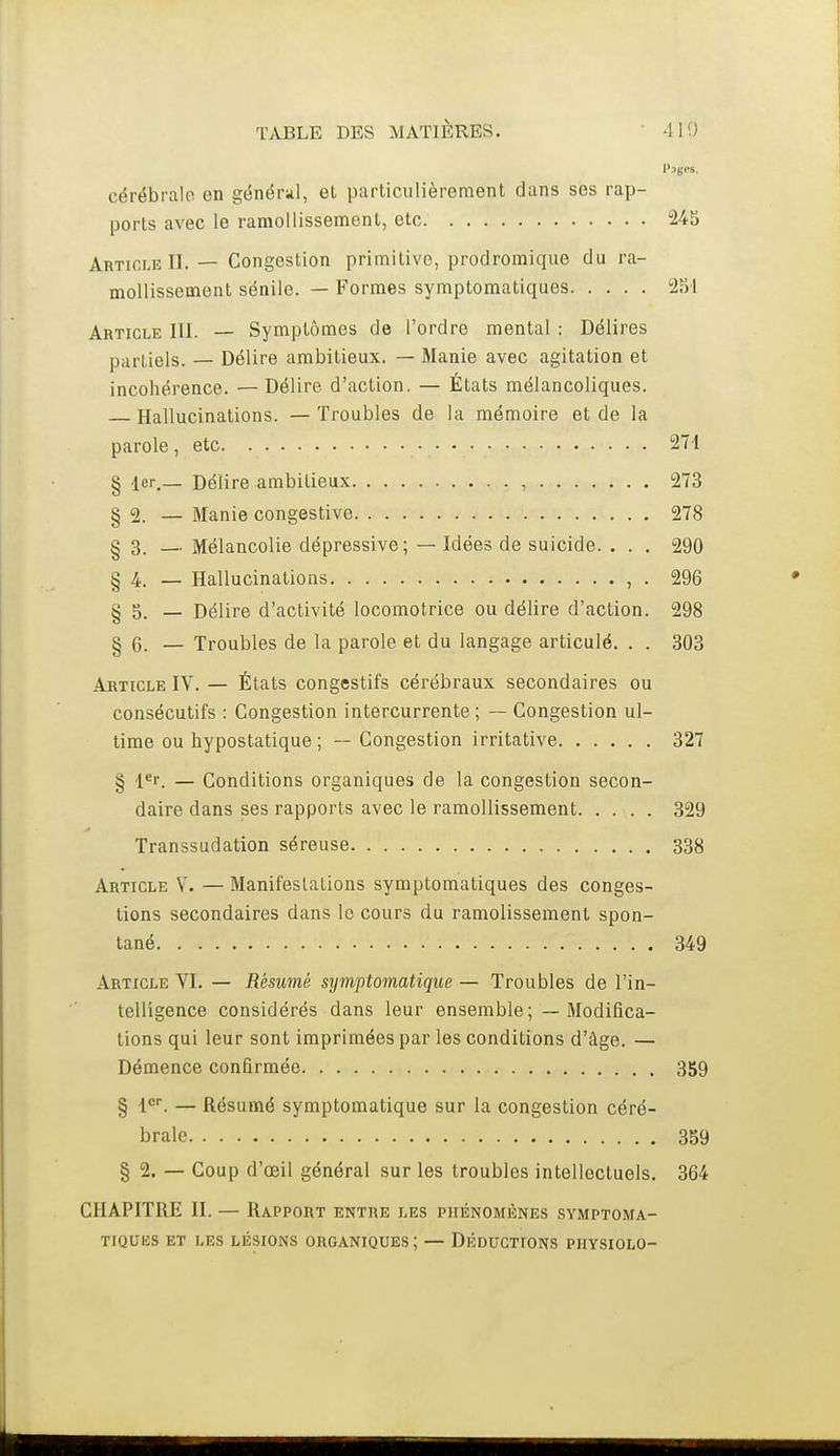Pages, cérébralo en génériil, et particulièrement dans ses rap- ports avec le ramollissement, etc 24S Article II. — Congestion primitive, prodromiqiie du ra- mollissement sénile. — Formes syraptomatiques 251 Article III. — Symptômes de l'ordre mental : Délires partiels. — Délire ambitieux. — Manie avec agitation et incohérence. — Délire d'action, — États mélancoliques. Hallucinations. —Troubles de la mémoire et de la parole , etc 271 § ler._ Délire ambitieux , 273 § 2. — Manie congestive 278 § 3. — Mélancolie dépressive; — Idées de suicide. . . . 290 § 4. — Hallucinations , . 296 § 5. — Délire d'activité locomotrice ou délire d'action. 298 § 6. — Troubles de la parole et du langage articulé. . . 303 Article IV. — Étals congestifs cérébraux secondaires ou consécutifs : Congestion intercurrente; — Congestion ul- time ou hypostatique ; — Congestion irritative 327 § l^r. — Conditions organiques de la congestion secon- daire dans ses rapports avec le ramollissement 329 Transsudation séreuse 338 Article Y. — Manifestations symptomatiques des conges- tions secondaires dans le cours du ramolissement spon- tané 349 Article VI. — Résumé stjniptomatique — Troubles de l'in- telligence considérés dans leur ensemble; — Modifica- tions qui leur sont imprimées par les conditions d'âge. — Démence confirmée 359 § l*. — Résumé symptomatique sur la congestion céré- brale 359 § 2. — Coup d'oeil général sur les troubles intellectuels. 364 CHAPITRE II. — Rapport entre les phénomènes symptoma- tiques ET LES lésions ORGANIQUES; — DÉDUCTIONS PHYSIOLO-
