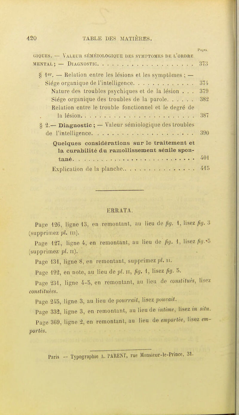 GIQUES. — Vai.UUR SÉMKIOLOGIQUE DES SYMPTOMES DK l'oRDRE mental; — Diagnostic 'M?> § -Ici-, — Relation entre les lésions et les symptômes ; — Siège organique de l'intelligence 374 Nature des troubles psychiques et de la lésion . . . 379 Siège organique des troubles de la parole 382 Relation entre le trouble fonctionnel et le degré de la lésion 387 § 2.— Diagnostic ; — Valeur sémiologique des troubles de l'intelligence 390 Quelques considérations sur le traitement et la curabilité du ramollissement sénile spon- tané 'i<Jl Explication de la planche 44?) ERRATA. Page 126, ligne 13, en remontant, au lieu de Jig. 1, lisez ^gf. 3 (supprimez pl. m). Page 127, ligne 4, en remontant, au lieu de fig. 1, lisez/i.fif.»u (supprimez pi. ii). Page 131, ligne 8, en remontant, supprimez jj/. ii. Page 192, en note, au lieu de pl. ii, fig. 1, lisez fig. 5. Page 231, ligne 4-5, en remontant, au lieu de constitués, lisez constituées. Page 245, ligne 3, au lieu de pourrait, lisez pouvait. Page 332, ligne 3, en remontant, au lieu de intime, lisez m situ. Page 369, ligne 2, en remontant, au lieu de emportée, lisez em- portés. Paris - Typographie A. l'ARENT, rue Monsieur-le-Prince,