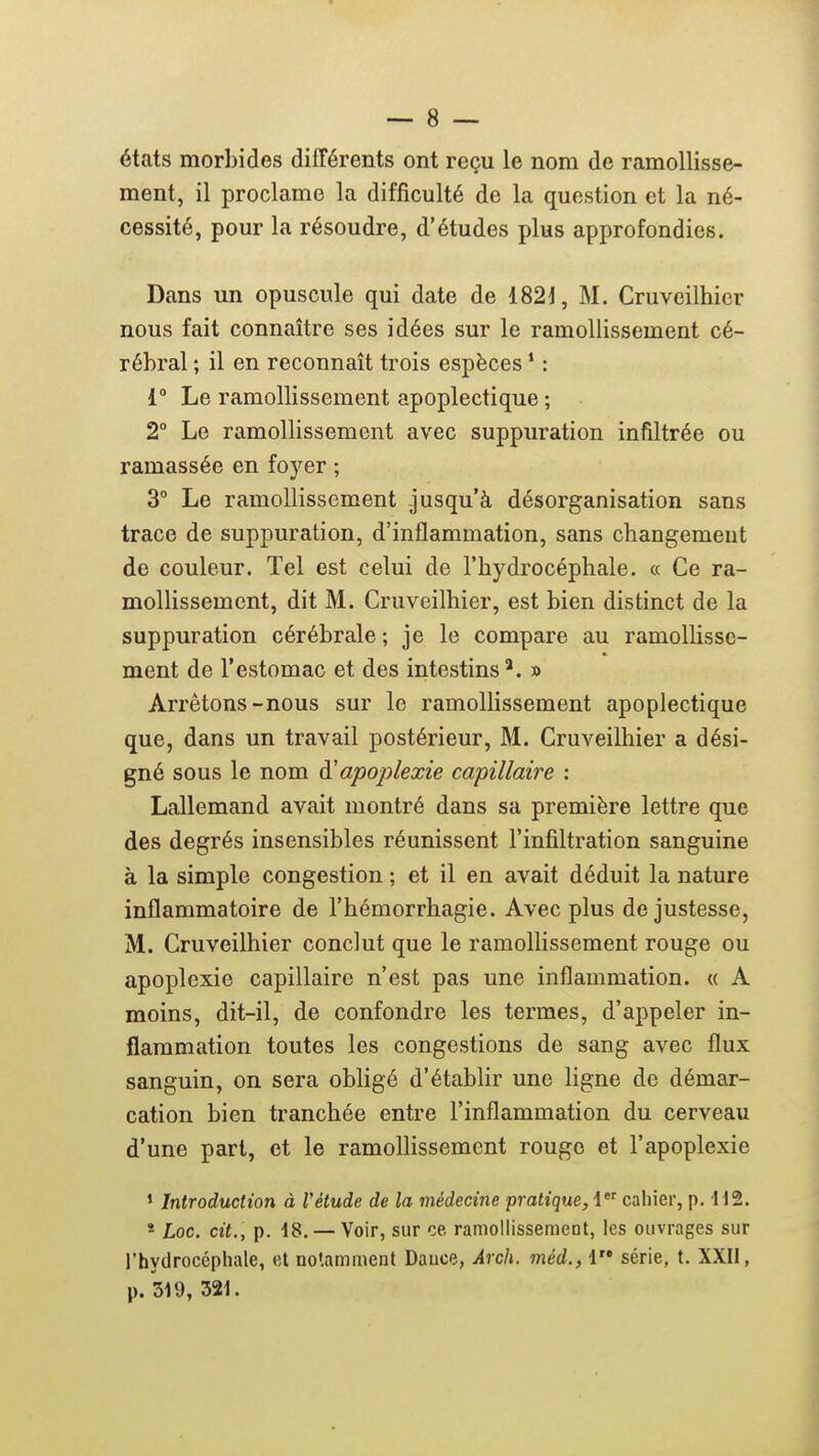 états morbides différents ont reçu le nom de ramollisse- ment, il proclame la difficulté de la question et la né- cessité, pour la résoudre, d'études plus approfondies. Dans un opuscule qui date de 182J, M. Cruveilhicr nous fait connaître ses idées sur le ramollissement cé- rébral ; il en reconnaît trois espèces ' : 1° Le ramollissement apoplectique ; 2° Le ramollissement avec suppuration infiltrée ou ramassée en foyer ; 3° Le ramollissement jusqu'à désorganisation sans trace de suppuration, d'inflammation, sans changement de couleur. Tel est celui de l'hydrocéphale. « Ce ra- mollissement, dit M. Cruveilhier, est bien distinct de la suppuration cérébrale ; je le compare au ramollisse- ment de l'estomac et des intestins*. » Arrêtons-nous sur le ramollissement apoplectique que, dans un travail postérieur, M. Cruveilhier a dési- gné sous le nom ^apoplexie capillaire : Lallemand avait montré dans sa première lettre que des degrés insensibles réunissent l'infiltration sanguine à la simple congestion ; et il en avait déduit la nature inflammatoire de l'hémorrhagie. Avec plus de justesse, M. Cruveilhier conclut que le ramoUissement rouge ou apoplexie capillaire n'est pas une inflammation. « A moins, dit-il, de confondre les termes, d'appeler in- flammation toutes les congestions de sang avec flux sanguin, on sera obligé d'établir une ligne de démar- cation bien tranchée entre l'inflammation du cerveau d'une pari, et le ramolhssemcnt rouge et l'apoplexie ' Introduction à l'étude de la médecine pratique, i' cahier, p. 112. * Loc. cit., p. 18. — Voir, sur ce ramollissement, les ouvrages sur l'hydrocéphale, et notamment Dauce, Arch. méd., 1 série, t. XXII, p. 319, 321.